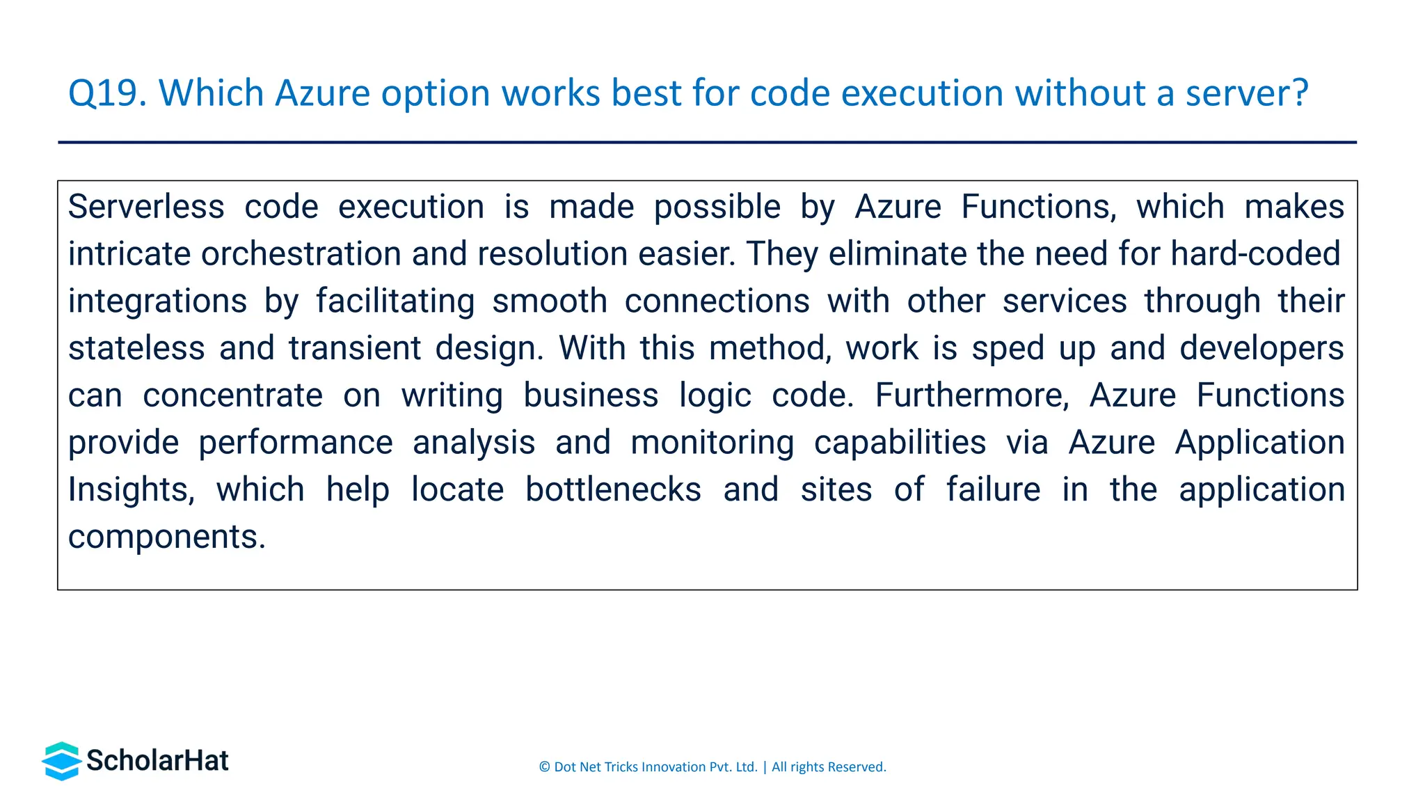 © Dot Net Tricks Innovation Pvt. Ltd. | All rights Reserved.
Serverless code execution is made possible by Azure Functions, which makes
intricate orchestration and resolution easier. They eliminate the need for hard-coded
integrations by facilitating smooth connections with other services through their
stateless and transient design. With this method, work is sped up and developers
can concentrate on writing business logic code. Furthermore, Azure Functions
provide performance analysis and monitoring capabilities via Azure Application
Insights, which help locate bottlenecks and sites of failure in the application
components.
Q19. Which Azure option works best for code execution without a server?
 