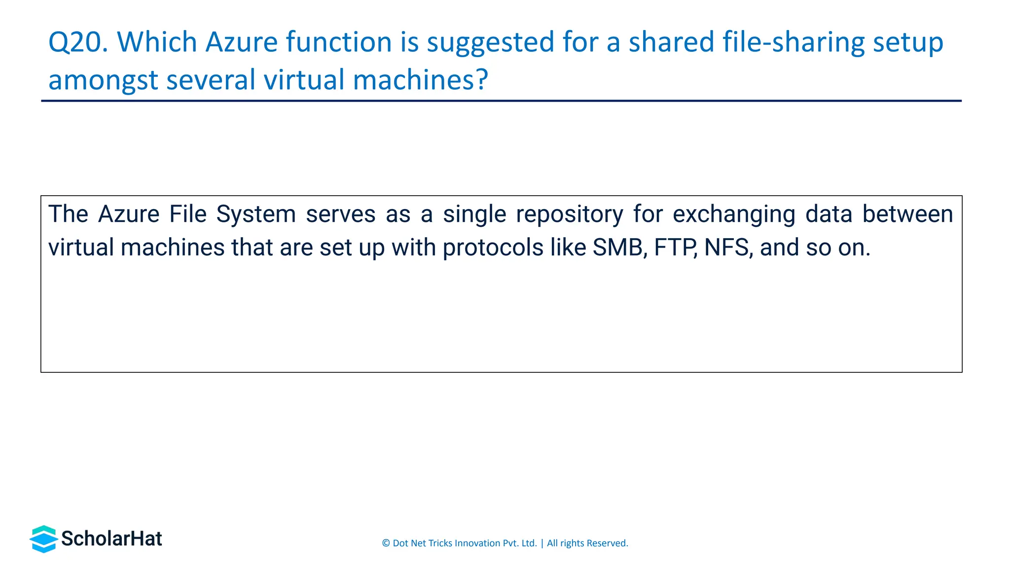 © Dot Net Tricks Innovation Pvt. Ltd. | All rights Reserved.
The Azure File System serves as a single repository for exchanging data between
virtual machines that are set up with protocols like SMB, FTP, NFS, and so on.
Q20. Which Azure function is suggested for a shared file-sharing setup
amongst several virtual machines?
 