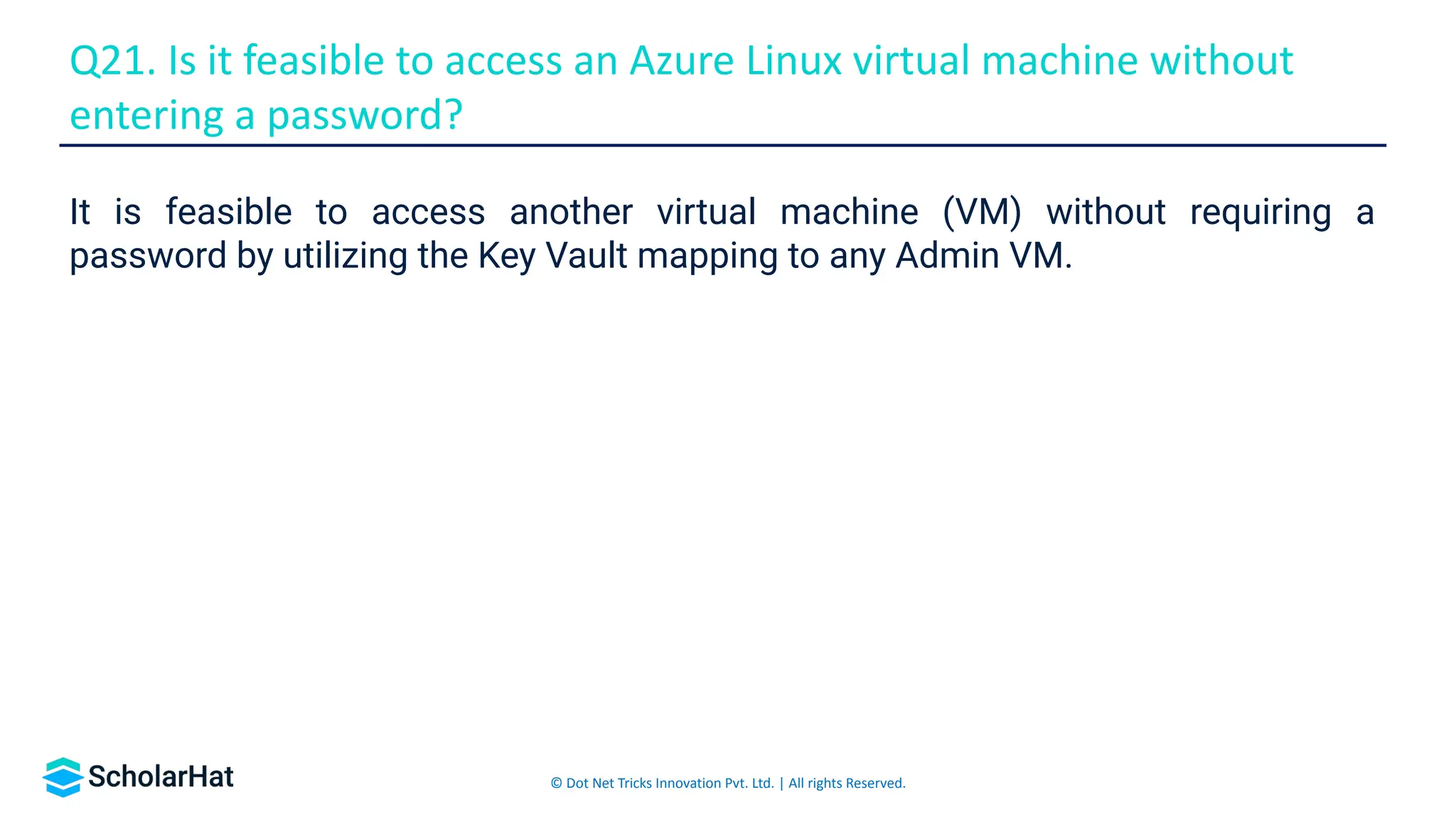 © Dot Net Tricks Innovation Pvt. Ltd. | All rights Reserved.
It is feasible to access another virtual machine (VM) without requiring a
password by utilizing the Key Vault mapping to any Admin VM.
Q21. Is it feasible to access an Azure Linux virtual machine without
entering a password?
 