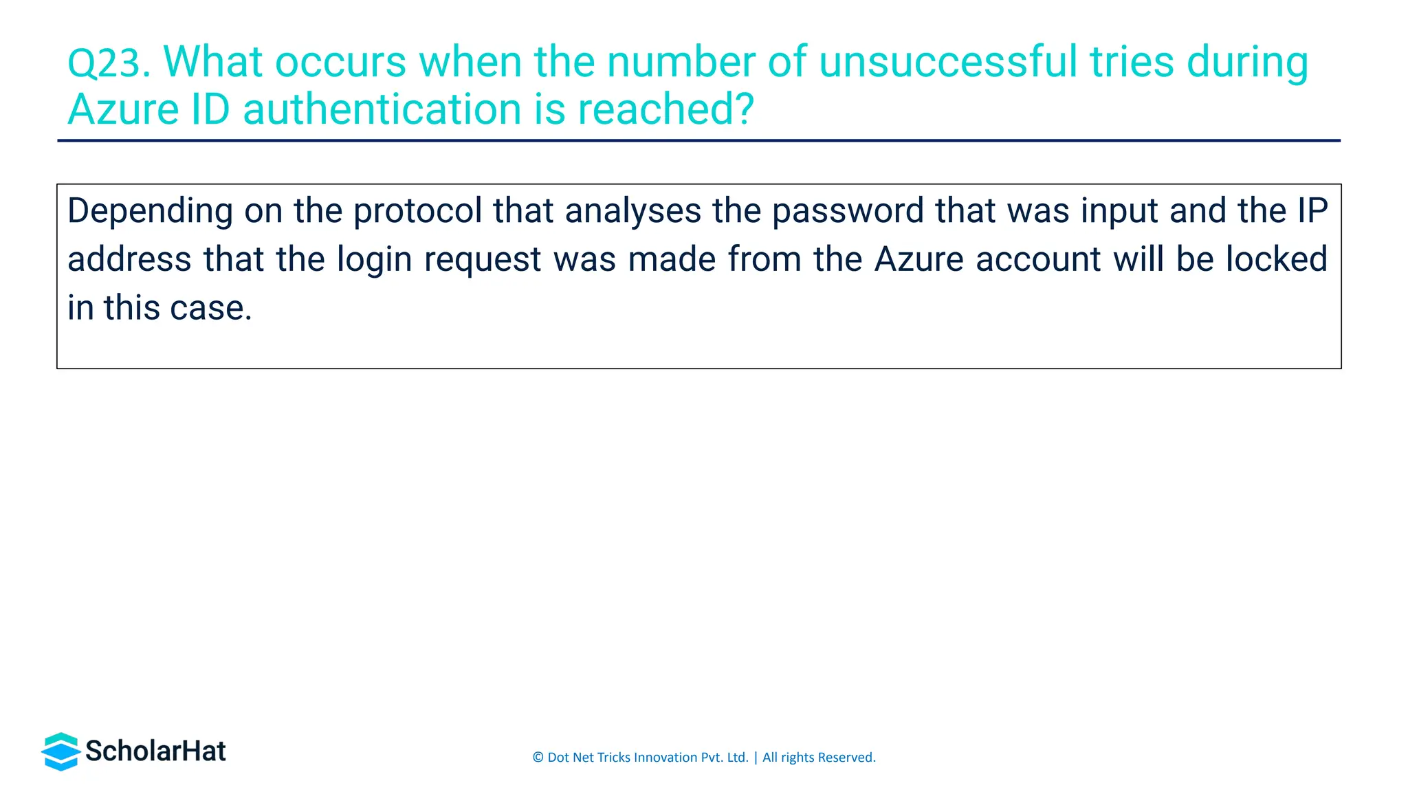 © Dot Net Tricks Innovation Pvt. Ltd. | All rights Reserved.
Depending on the protocol that analyses the password that was input and the IP
address that the login request was made from the Azure account will be locked
in this case.
Q23. What occurs when the number of unsuccessful tries during
Azure ID authentication is reached?
 