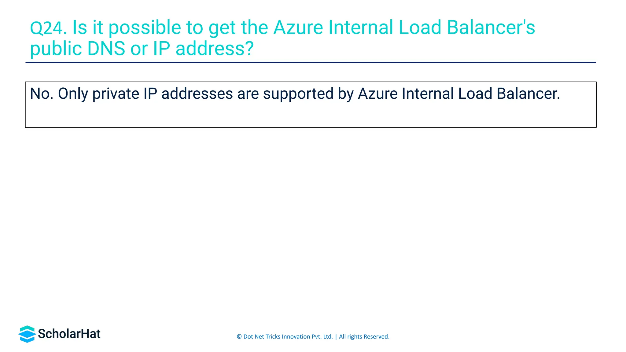 © Dot Net Tricks Innovation Pvt. Ltd. | All rights Reserved.
No. Only private IP addresses are supported by Azure Internal Load Balancer.
Q24. Is it possible to get the Azure Internal Load Balancer's
public DNS or IP address?
 
