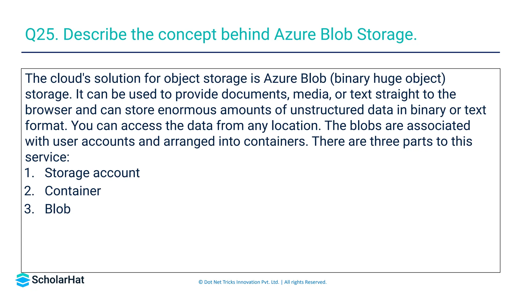 © Dot Net Tricks Innovation Pvt. Ltd. | All rights Reserved.
The cloud's solution for object storage is Azure Blob (binary huge object)
storage. It can be used to provide documents, media, or text straight to the
browser and can store enormous amounts of unstructured data in binary or text
format. You can access the data from any location. The blobs are associated
with user accounts and arranged into containers. There are three parts to this
service:
1. Storage account
2. Container
3. Blob
Q25. Describe the concept behind Azure Blob Storage.
 