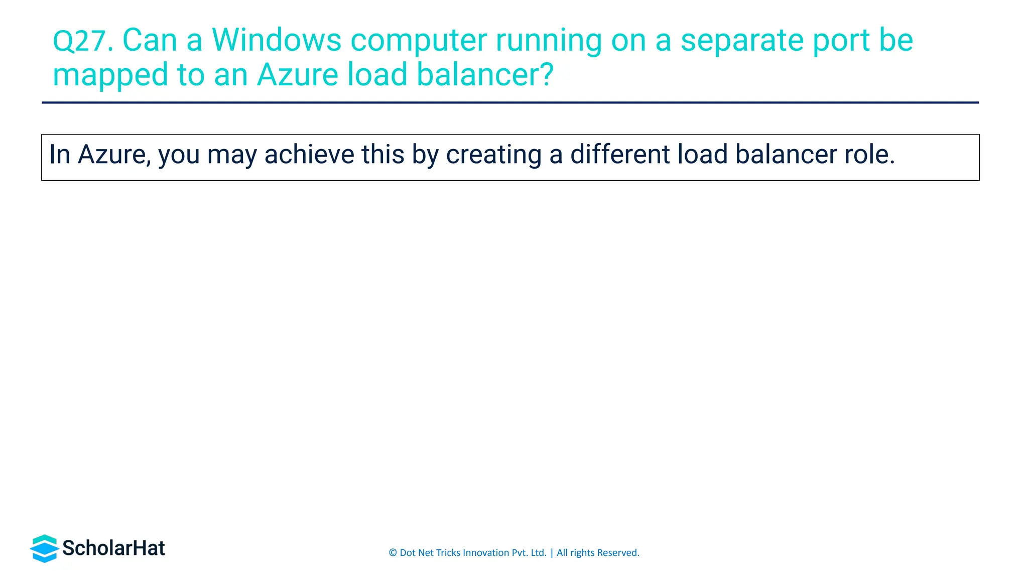 © Dot Net Tricks Innovation Pvt. Ltd. | All rights Reserved.
In Azure, you may achieve this by creating a different load balancer role.
Q27. Can a Windows computer running on a separate port be
mapped to an Azure load balancer?
 
