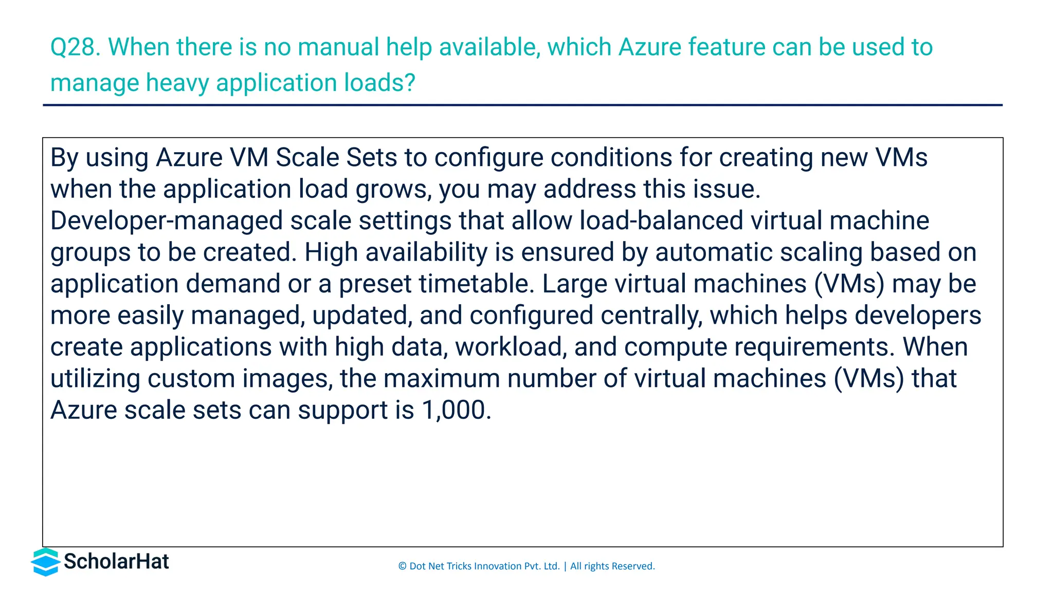 © Dot Net Tricks Innovation Pvt. Ltd. | All rights Reserved.
By using Azure VM Scale Sets to conﬁgure conditions for creating new VMs
when the application load grows, you may address this issue.
Developer-managed scale settings that allow load-balanced virtual machine
groups to be created. High availability is ensured by automatic scaling based on
application demand or a preset timetable. Large virtual machines (VMs) may be
more easily managed, updated, and conﬁgured centrally, which helps developers
create applications with high data, workload, and compute requirements. When
utilizing custom images, the maximum number of virtual machines (VMs) that
Azure scale sets can support is 1,000.
Q28. When there is no manual help available, which Azure feature can be used to
manage heavy application loads?
 