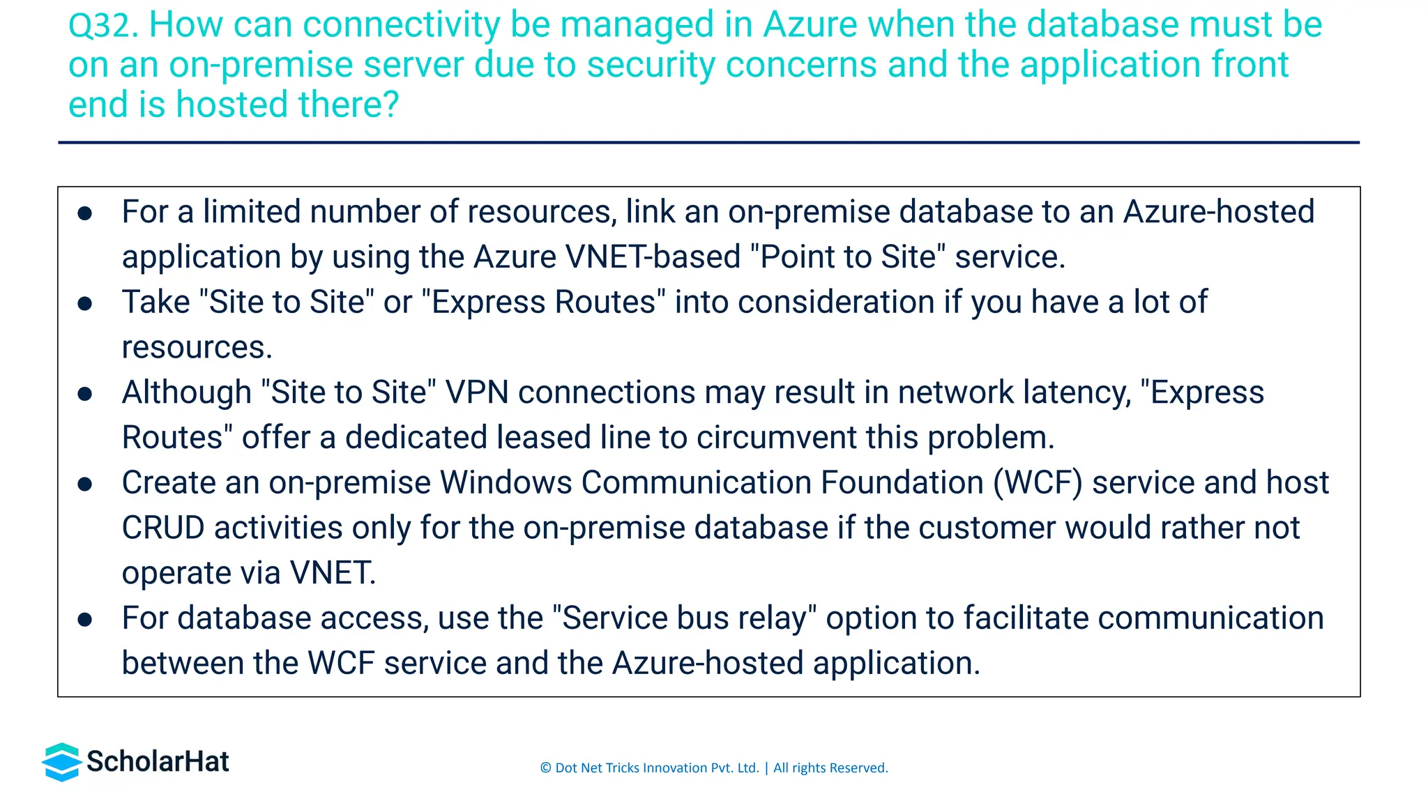 © Dot Net Tricks Innovation Pvt. Ltd. | All rights Reserved.
● For a limited number of resources, link an on-premise database to an Azure-hosted
application by using the Azure VNET-based "Point to Site" service.
● Take "Site to Site" or "Express Routes" into consideration if you have a lot of
resources.
● Although "Site to Site" VPN connections may result in network latency, "Express
Routes" offer a dedicated leased line to circumvent this problem.
● Create an on-premise Windows Communication Foundation (WCF) service and host
CRUD activities only for the on-premise database if the customer would rather not
operate via VNET.
● For database access, use the "Service bus relay" option to facilitate communication
between the WCF service and the Azure-hosted application.
Q32. How can connectivity be managed in Azure when the database must be
on an on-premise server due to security concerns and the application front
end is hosted there?
 