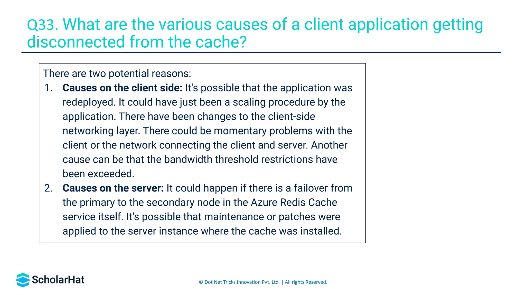 © Dot Net Tricks Innovation Pvt. Ltd. | All rights Reserved.
Q33. What are the various causes of a client application getting
disconnected from the cache?
There are two potential reasons:
1. Causes on the client side: It's possible that the application was
redeployed. It could have just been a scaling procedure by the
application. There have been changes to the client-side
networking layer. There could be momentary problems with the
client or the network connecting the client and server. Another
cause can be that the bandwidth threshold restrictions have
been exceeded.
2. Causes on the server: It could happen if there is a failover from
the primary to the secondary node in the Azure Redis Cache
service itself. It's possible that maintenance or patches were
applied to the server instance where the cache was installed.
 