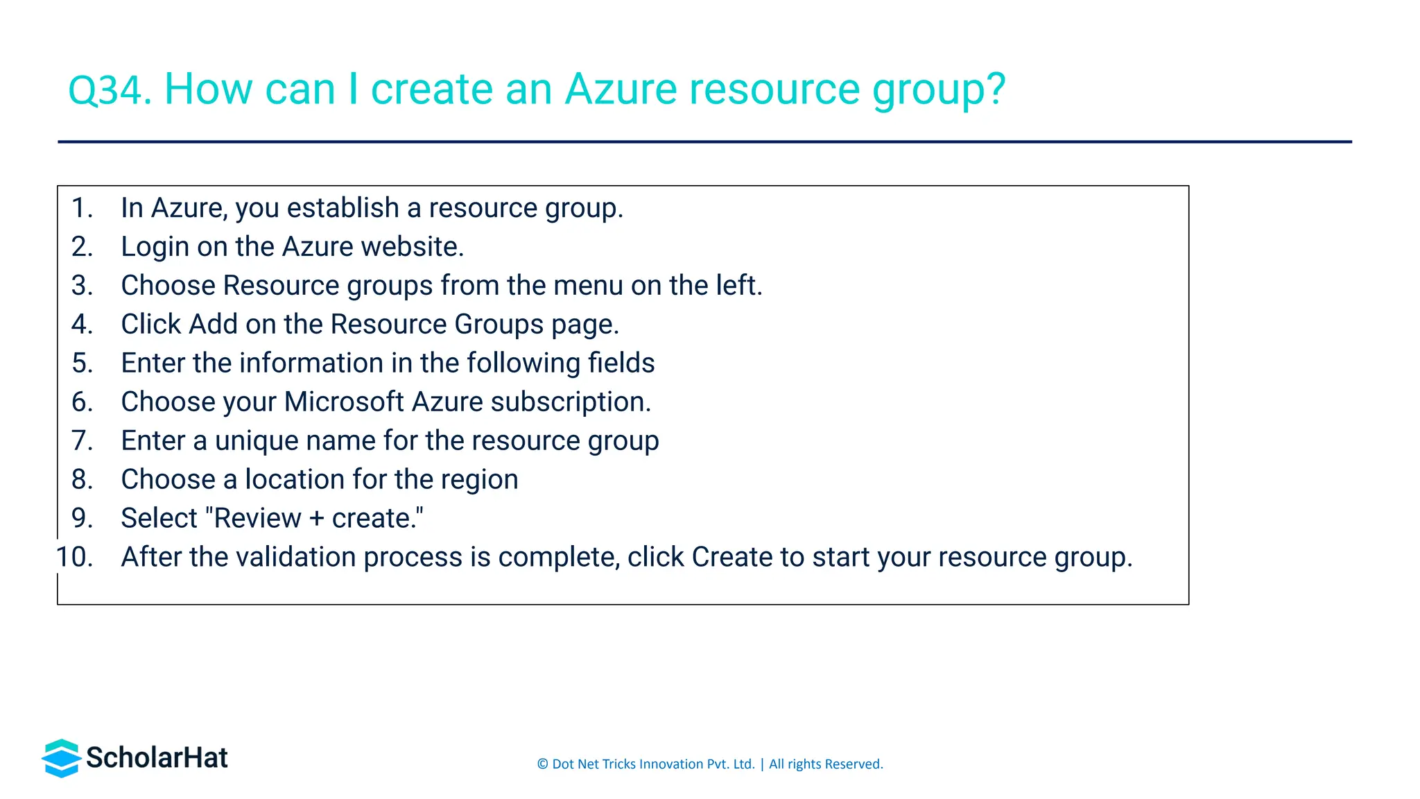 © Dot Net Tricks Innovation Pvt. Ltd. | All rights Reserved.
1. In Azure, you establish a resource group.
2. Login on the Azure website.
3. Choose Resource groups from the menu on the left.
4. Click Add on the Resource Groups page.
5. Enter the information in the following ﬁelds
6. Choose your Microsoft Azure subscription.
7. Enter a unique name for the resource group
8. Choose a location for the region
9. Select "Review + create."
10. After the validation process is complete, click Create to start your resource group.
Q34. How can I create an Azure resource group?
 
