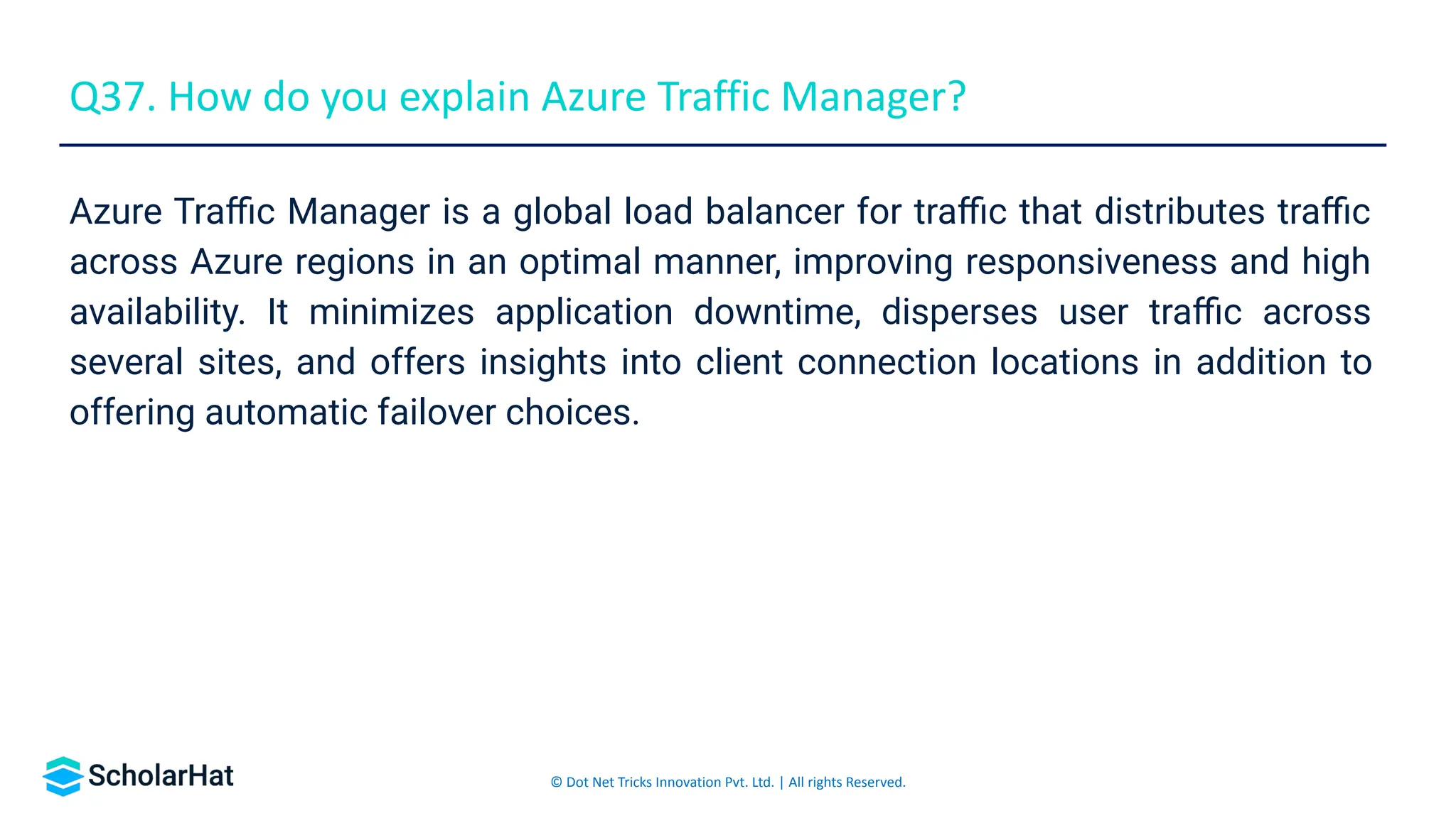 © Dot Net Tricks Innovation Pvt. Ltd. | All rights Reserved.
Azure Traﬃc Manager is a global load balancer for traﬃc that distributes traﬃc
across Azure regions in an optimal manner, improving responsiveness and high
availability. It minimizes application downtime, disperses user traﬃc across
several sites, and offers insights into client connection locations in addition to
offering automatic failover choices.
Q37. How do you explain Azure Traffic Manager?
 