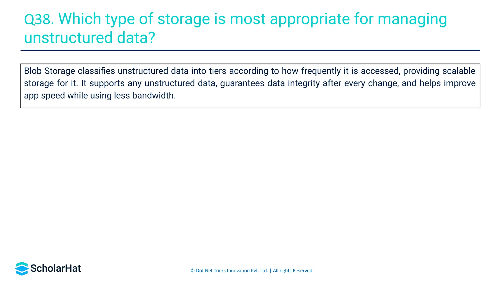 © Dot Net Tricks Innovation Pvt. Ltd. | All rights Reserved.
Blob Storage classiﬁes unstructured data into tiers according to how frequently it is accessed, providing scalable
storage for it. It supports any unstructured data, guarantees data integrity after every change, and helps improve
app speed while using less bandwidth.
Q38. Which type of storage is most appropriate for managing
unstructured data?
 