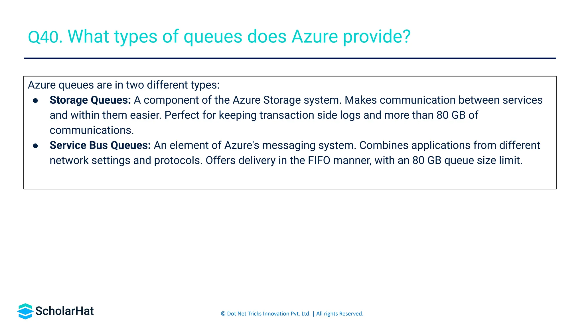 © Dot Net Tricks Innovation Pvt. Ltd. | All rights Reserved.
Azure queues are in two different types:
● Storage Queues: A component of the Azure Storage system. Makes communication between services
and within them easier. Perfect for keeping transaction side logs and more than 80 GB of
communications.
● Service Bus Queues: An element of Azure's messaging system. Combines applications from different
network settings and protocols. Offers delivery in the FIFO manner, with an 80 GB queue size limit.
Q40. What types of queues does Azure provide?
 