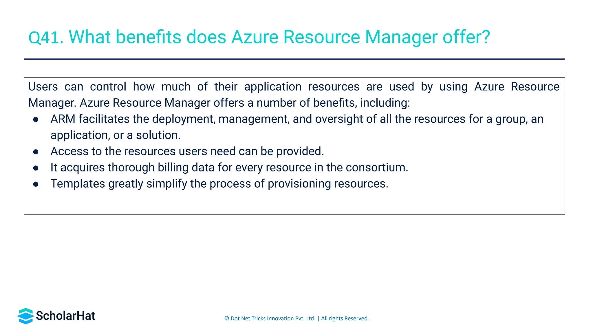 © Dot Net Tricks Innovation Pvt. Ltd. | All rights Reserved.
Users can control how much of their application resources are used by using Azure Resource
Manager. Azure Resource Manager offers a number of beneﬁts, including:
● ARM facilitates the deployment, management, and oversight of all the resources for a group, an
application, or a solution.
● Access to the resources users need can be provided.
● It acquires thorough billing data for every resource in the consortium.
● Templates greatly simplify the process of provisioning resources.
Q41. What beneﬁts does Azure Resource Manager offer?
 