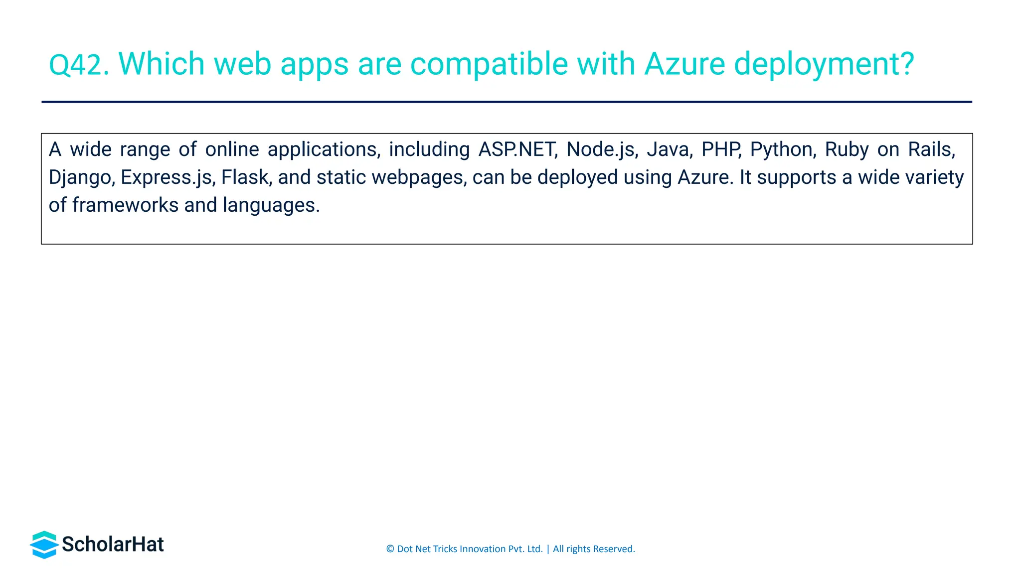 © Dot Net Tricks Innovation Pvt. Ltd. | All rights Reserved.
A wide range of online applications, including ASP.NET, Node.js, Java, PHP, Python, Ruby on Rails,
Django, Express.js, Flask, and static webpages, can be deployed using Azure. It supports a wide variety
of frameworks and languages.
Q42. Which web apps are compatible with Azure deployment?
 