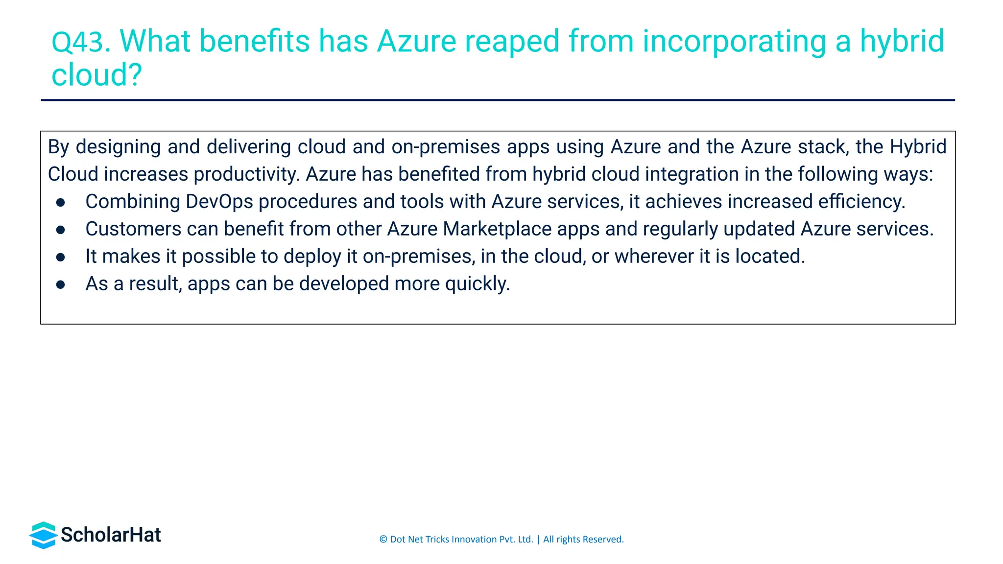 © Dot Net Tricks Innovation Pvt. Ltd. | All rights Reserved.
By designing and delivering cloud and on-premises apps using Azure and the Azure stack, the Hybrid
Cloud increases productivity. Azure has beneﬁted from hybrid cloud integration in the following ways:
● Combining DevOps procedures and tools with Azure services, it achieves increased eﬃciency.
● Customers can beneﬁt from other Azure Marketplace apps and regularly updated Azure services.
● It makes it possible to deploy it on-premises, in the cloud, or wherever it is located.
● As a result, apps can be developed more quickly.
Q43. What beneﬁts has Azure reaped from incorporating a hybrid
cloud?
 