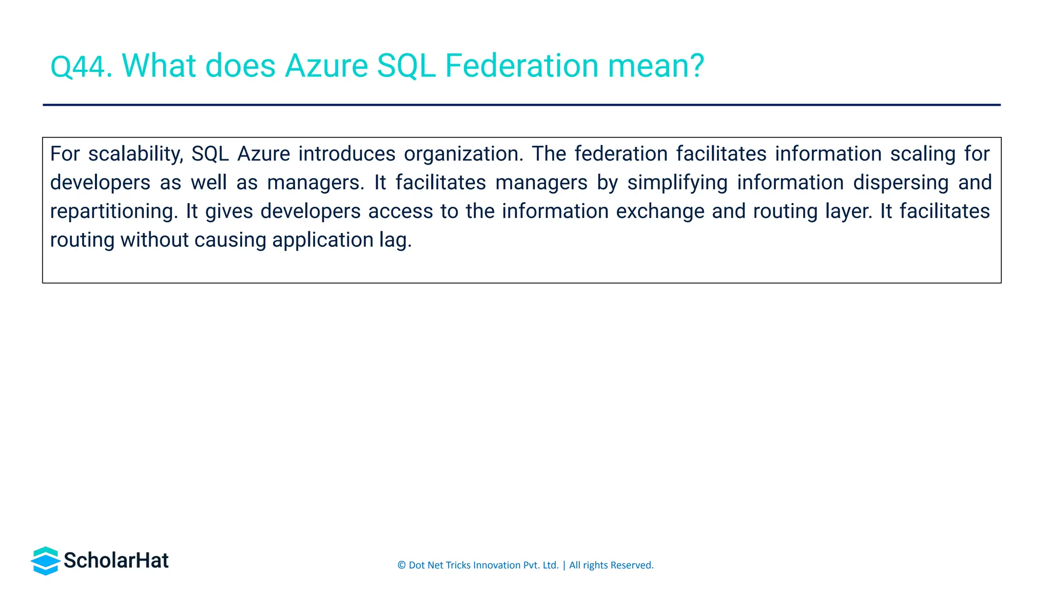© Dot Net Tricks Innovation Pvt. Ltd. | All rights Reserved.
For scalability, SQL Azure introduces organization. The federation facilitates information scaling for
developers as well as managers. It facilitates managers by simplifying information dispersing and
repartitioning. It gives developers access to the information exchange and routing layer. It facilitates
routing without causing application lag.
Q44. What does Azure SQL Federation mean?
 