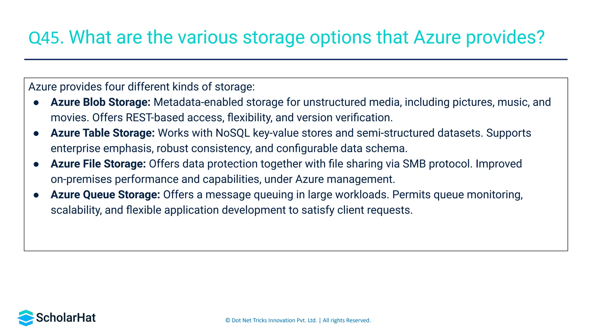 © Dot Net Tricks Innovation Pvt. Ltd. | All rights Reserved.
Azure provides four different kinds of storage:
● Azure Blob Storage: Metadata-enabled storage for unstructured media, including pictures, music, and
movies. Offers REST-based access, ﬂexibility, and version veriﬁcation.
● Azure Table Storage: Works with NoSQL key-value stores and semi-structured datasets. Supports
enterprise emphasis, robust consistency, and conﬁgurable data schema.
● Azure File Storage: Offers data protection together with ﬁle sharing via SMB protocol. Improved
on-premises performance and capabilities, under Azure management.
● Azure Queue Storage: Offers a message queuing in large workloads. Permits queue monitoring,
scalability, and ﬂexible application development to satisfy client requests.
Q45. What are the various storage options that Azure provides?
 
