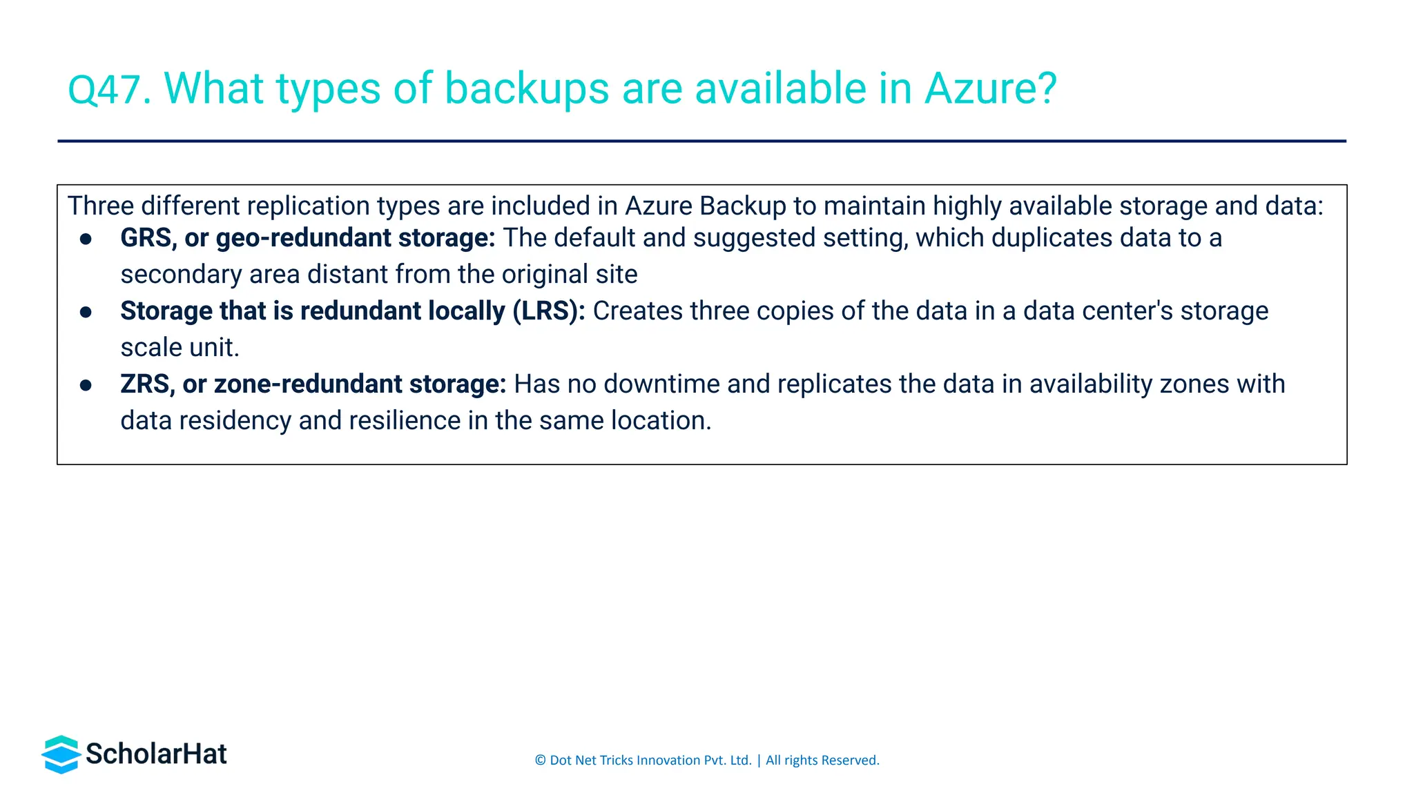 © Dot Net Tricks Innovation Pvt. Ltd. | All rights Reserved.
Three different replication types are included in Azure Backup to maintain highly available storage and data:
● GRS, or geo-redundant storage: The default and suggested setting, which duplicates data to a
secondary area distant from the original site
● Storage that is redundant locally (LRS): Creates three copies of the data in a data center's storage
scale unit.
● ZRS, or zone-redundant storage: Has no downtime and replicates the data in availability zones with
data residency and resilience in the same location.
Q47. What types of backups are available in Azure?
 