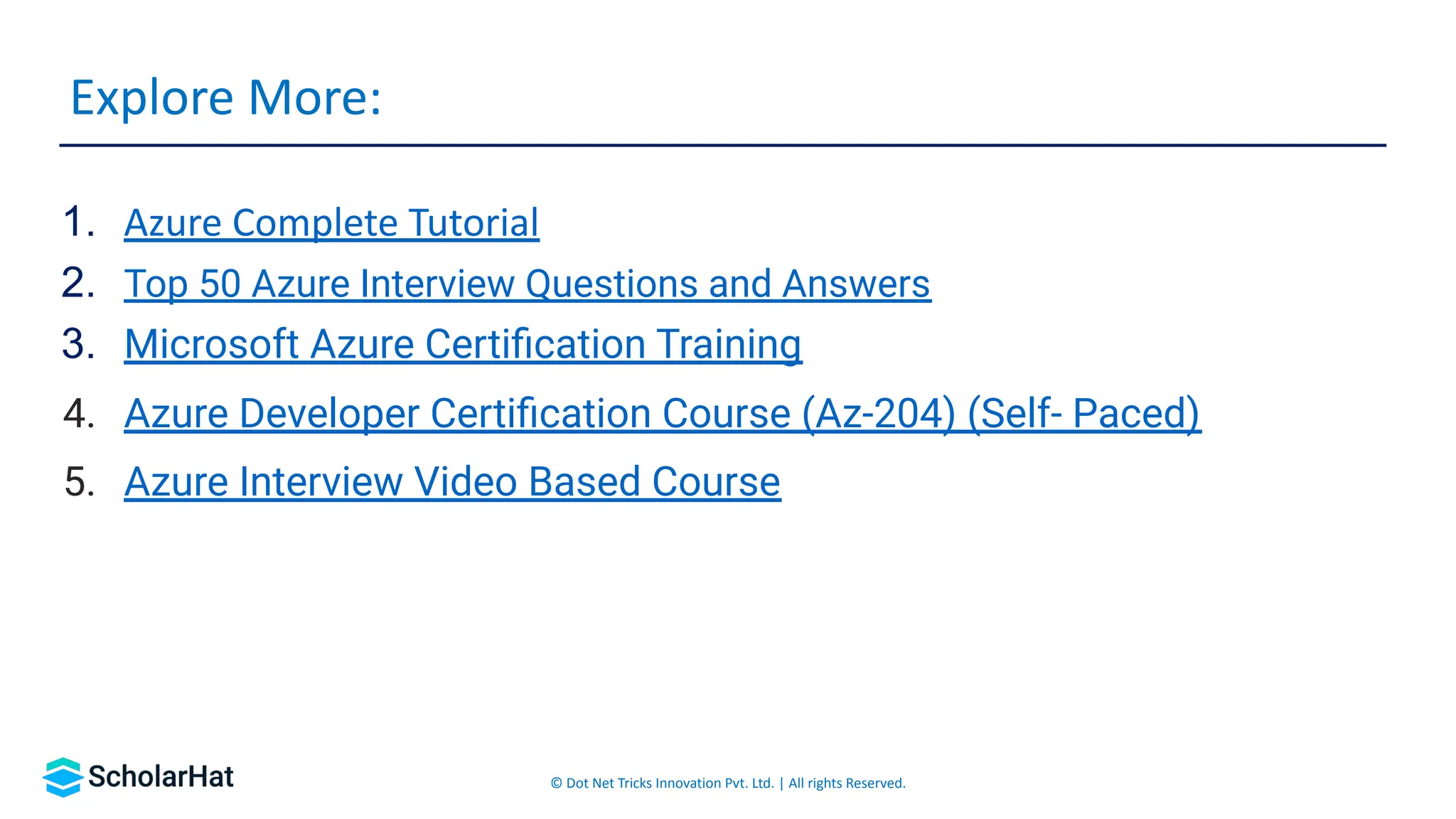 © Dot Net Tricks Innovation Pvt. Ltd. | All rights Reserved.
1. Azure Complete Tutorial
2. Top 50 Azure Interview Questions and Answers
3. Microsoft Azure Certiﬁcation Training
4. Azure Developer Certiﬁcation Course (Az-204) (Self- Paced)
5. Azure Interview Video Based Course
Explore More:
 