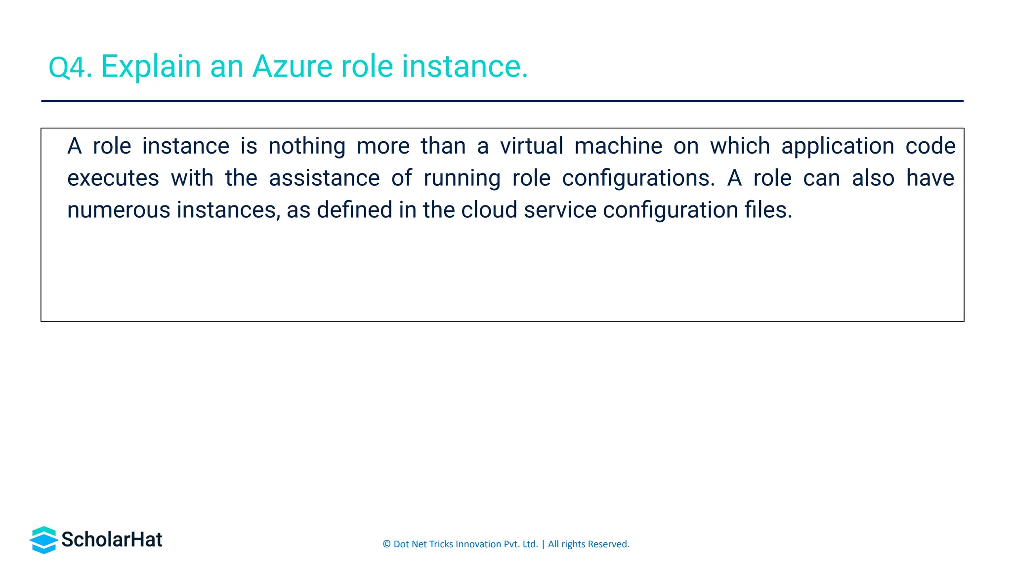 © Dot Net Tricks Innovation Pvt. Ltd. | All rights Reserved.
A role instance is nothing more than a virtual machine on which application code
executes with the assistance of running role conﬁgurations. A role can also have
numerous instances, as deﬁned in the cloud service conﬁguration ﬁles.
Q4. Explain an Azure role instance.
 