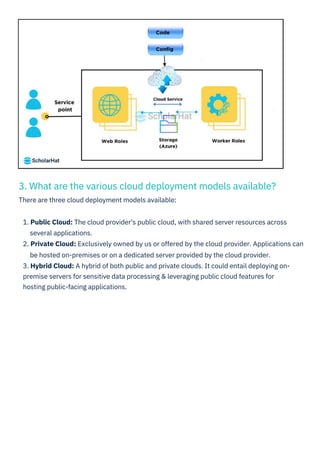 3. What are the various cloud deployment models available?
There are three cloud deployment models available:
1. Public Cloud: The cloud provider's public cloud, with shared server resources across
several applications.
2. Private Cloud: Exclusively owned by us or offered by the cloud provider. Applications can
be hosted on-premises or on a dedicated server provided by the cloud provider.
3. Hybrid Cloud: A hybrid of both public and private clouds. It could entail deploying on-
premise servers for sensitive data processing & leveraging public cloud features for
hosting public-facing applications.
 