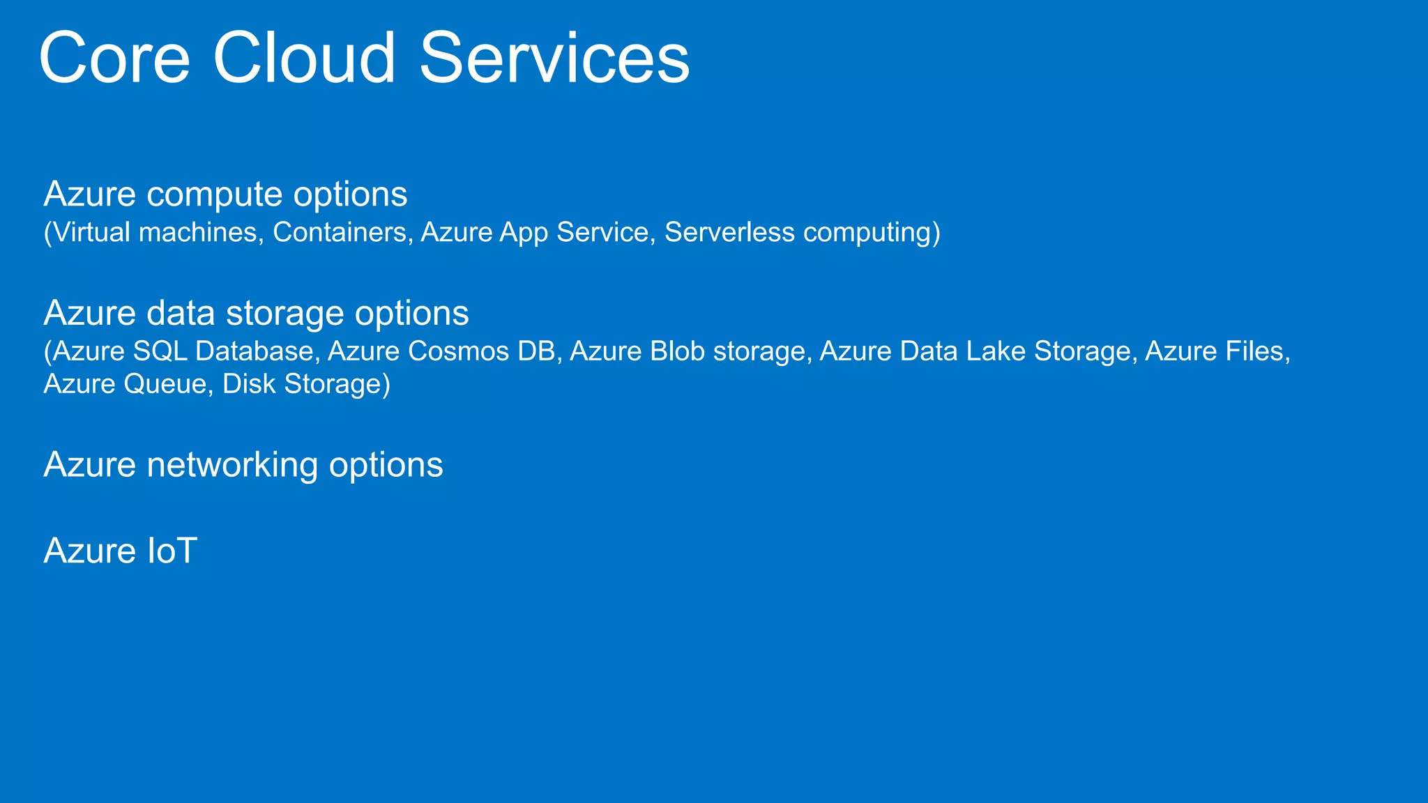 Core Cloud Services
Azure compute options
(Virtual machines, Containers, Azure App Service, Serverless computing)
Azure data storage options
(Azure SQL Database, Azure Cosmos DB, Azure Blob storage, Azure Data Lake Storage, Azure Files,
Azure Queue, Disk Storage)
Azure networking options
Azure IoT
 
