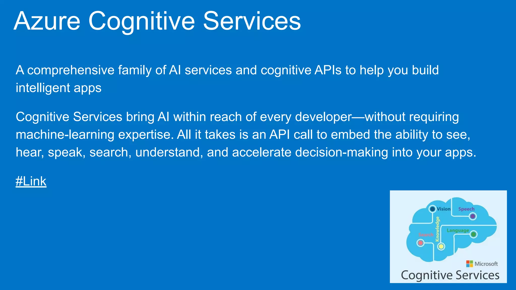Azure Cognitive Services
A comprehensive family of AI services and cognitive APIs to help you build
intelligent apps
Cognitive Services bring AI within reach of every developer—without requiring
machine-learning expertise. All it takes is an API call to embed the ability to see,
hear, speak, search, understand, and accelerate decision-making into your apps.
#Link
 