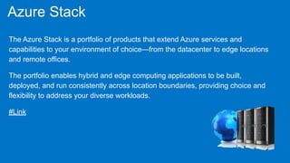 Azure Stack
The Azure Stack is a portfolio of products that extend Azure services and
capabilities to your environment of choice—from the datacenter to edge locations
and remote offices.
The portfolio enables hybrid and edge computing applications to be built,
deployed, and run consistently across location boundaries, providing choice and
flexibility to address your diverse workloads.
#Link
 