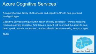 Azure Cognitive Services
A comprehensive family of AI services and cognitive APIs to help you build
intelligent apps
Cognitive Services bring AI within reach of every developer—without requiring
machine-learning expertise. All it takes is an API call to embed the ability to see,
hear, speak, search, understand, and accelerate decision-making into your apps.
#Link
 