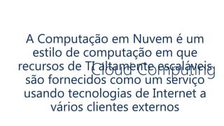 Cloud Computing
A Computação em Nuvem é um
estilo de computação em que
recursos de TI altamente escaláveis
são fornecidos como um serviço
usando tecnologias de Internet a
vários clientes externos
 