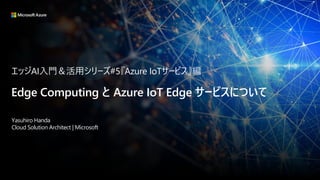 エッジAI入門＆活用シリーズ#5『Azure IoTサービス』編
Edge Computing と Azure IoT Edge サービスについて
Yasuhiro Handa
Cloud Solution Architect | Microsoft
 