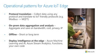 Operational patterns for Azure IoT Edge
• Protocol translation – Collect data using any
protocol and translate to IoT friendly protocols (e.g.
Modbus -> MQTT)
• On-prem data aggregation and analysis –
Aggregate and save on bandwidth, cost, privacy, IP
• Offline – Short or long term
• Deploy intelligence at the edge – Azure Machine
Learning and AI, Azure Stream Analytics, Functions,
your own code
 