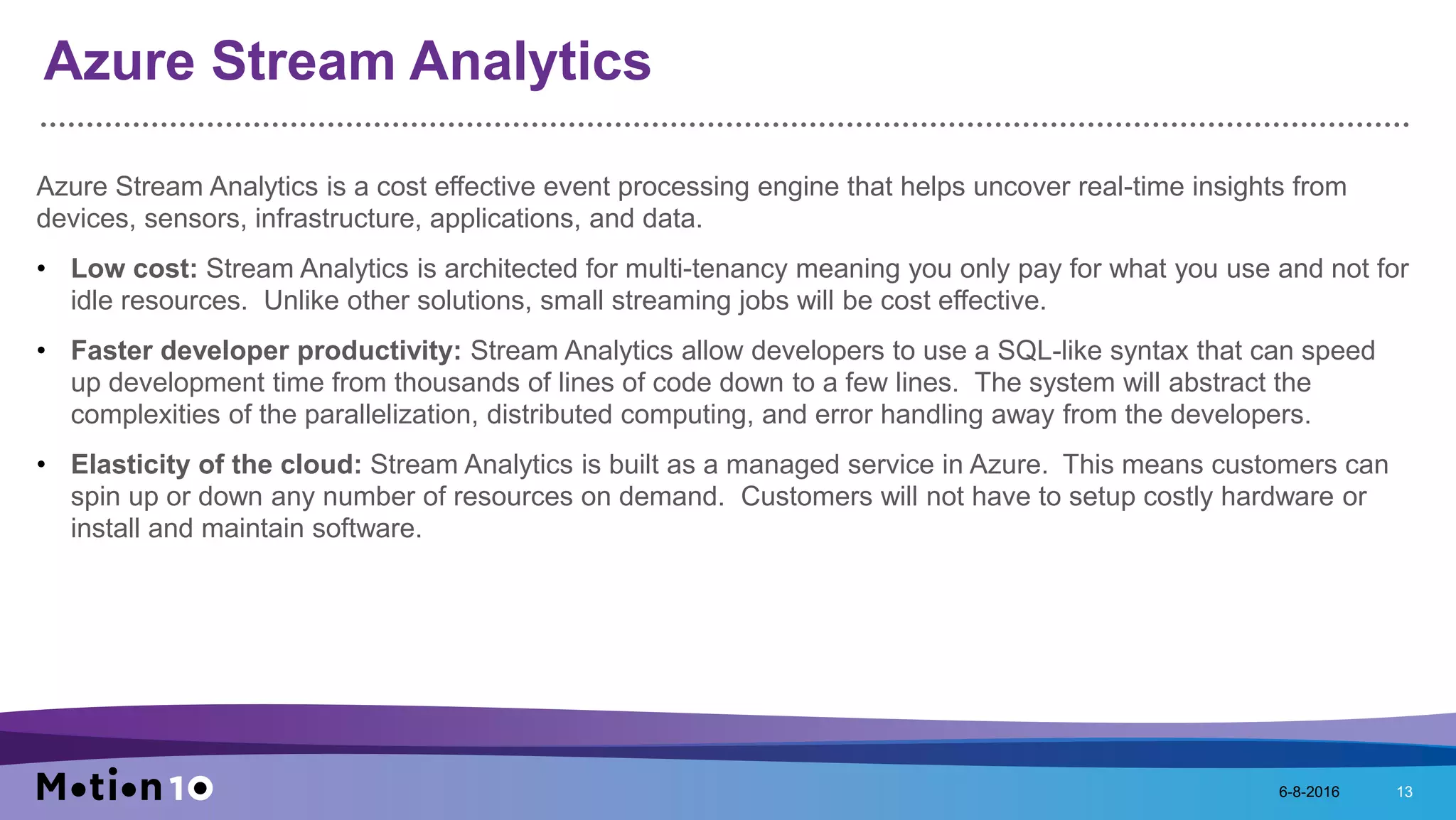 Azure Stream Analytics
Azure Stream Analytics is a cost effective event processing engine that helps uncover real-time insights from
devices, sensors, infrastructure, applications, and data.
• Low cost: Stream Analytics is architected for multi-tenancy meaning you only pay for what you use and not for
idle resources. Unlike other solutions, small streaming jobs will be cost effective.
• Faster developer productivity: Stream Analytics allow developers to use a SQL-like syntax that can speed
up development time from thousands of lines of code down to a few lines. The system will abstract the
complexities of the parallelization, distributed computing, and error handling away from the developers.
• Elasticity of the cloud: Stream Analytics is built as a managed service in Azure. This means customers can
spin up or down any number of resources on demand. Customers will not have to setup costly hardware or
install and maintain software.
6-8-2016 13
 