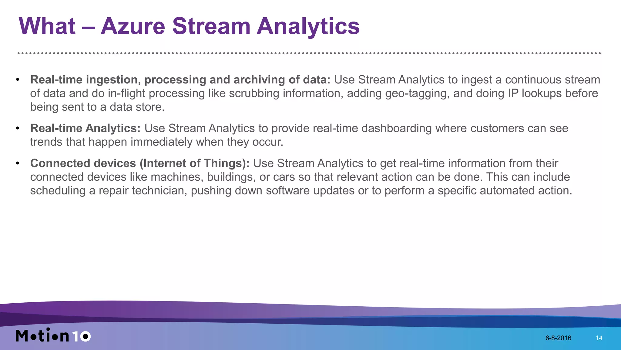 What – Azure Stream Analytics
• Real-time ingestion, processing and archiving of data: Use Stream Analytics to ingest a continuous stream
of data and do in-flight processing like scrubbing information, adding geo-tagging, and doing IP lookups before
being sent to a data store.
• Real-time Analytics: Use Stream Analytics to provide real-time dashboarding where customers can see
trends that happen immediately when they occur.
• Connected devices (Internet of Things): Use Stream Analytics to get real-time information from their
connected devices like machines, buildings, or cars so that relevant action can be done. This can include
scheduling a repair technician, pushing down software updates or to perform a specific automated action.
6-8-2016 14
 