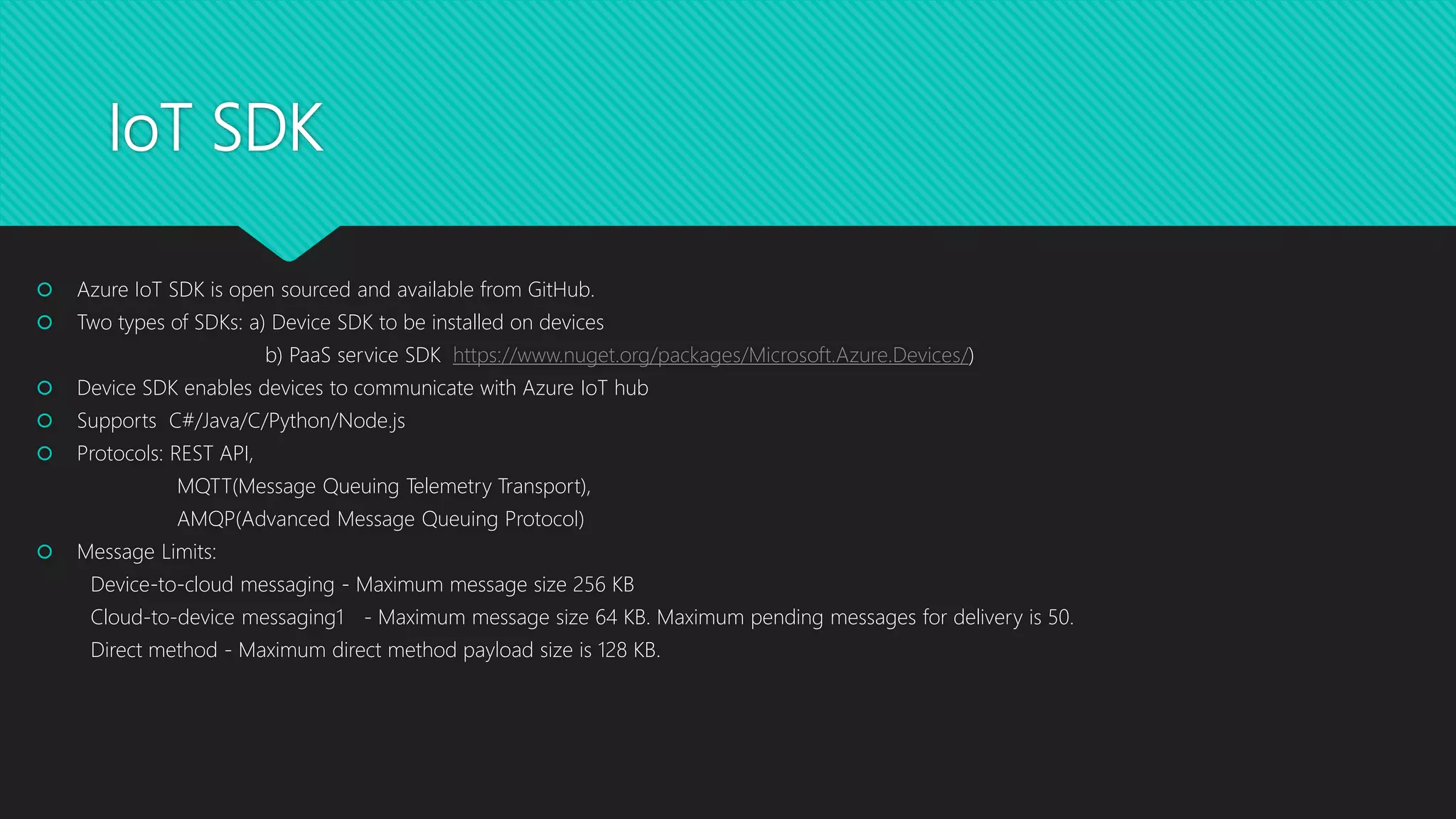 IoT SDK
 Azure IoT SDK is open sourced and available from GitHub.
 Two types of SDKs: a) Device SDK to be installed on devices
b) PaaS service SDK https://www.nuget.org/packages/Microsoft.Azure.Devices/)
 Device SDK enables devices to communicate with Azure IoT hub
 Supports C#/Java/C/Python/Node.js
 Protocols: REST API,
MQTT(Message Queuing Telemetry Transport),
AMQP(Advanced Message Queuing Protocol)
 Message Limits:
Device-to-cloud messaging - Maximum message size 256 KB
Cloud-to-device messaging1 - Maximum message size 64 KB. Maximum pending messages for delivery is 50.
Direct method - Maximum direct method payload size is 128 KB.
 