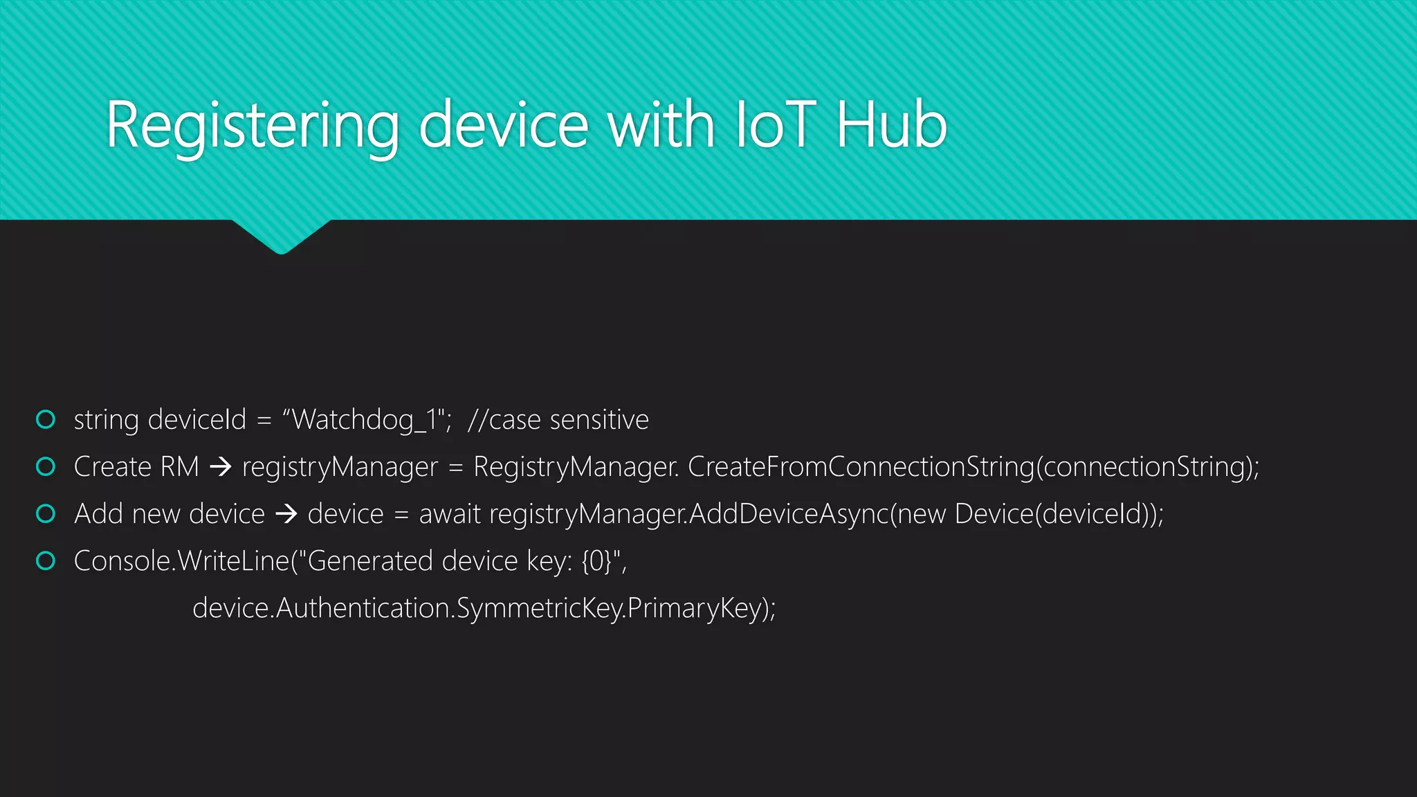 Registering device with IoT Hub
 string deviceId = “Watchdog_1"; //case sensitive
 Create RM  registryManager = RegistryManager. CreateFromConnectionString(connectionString);
 Add new device  device = await registryManager.AddDeviceAsync(new Device(deviceId));
 Console.WriteLine("Generated device key: {0}",
device.Authentication.SymmetricKey.PrimaryKey);
 