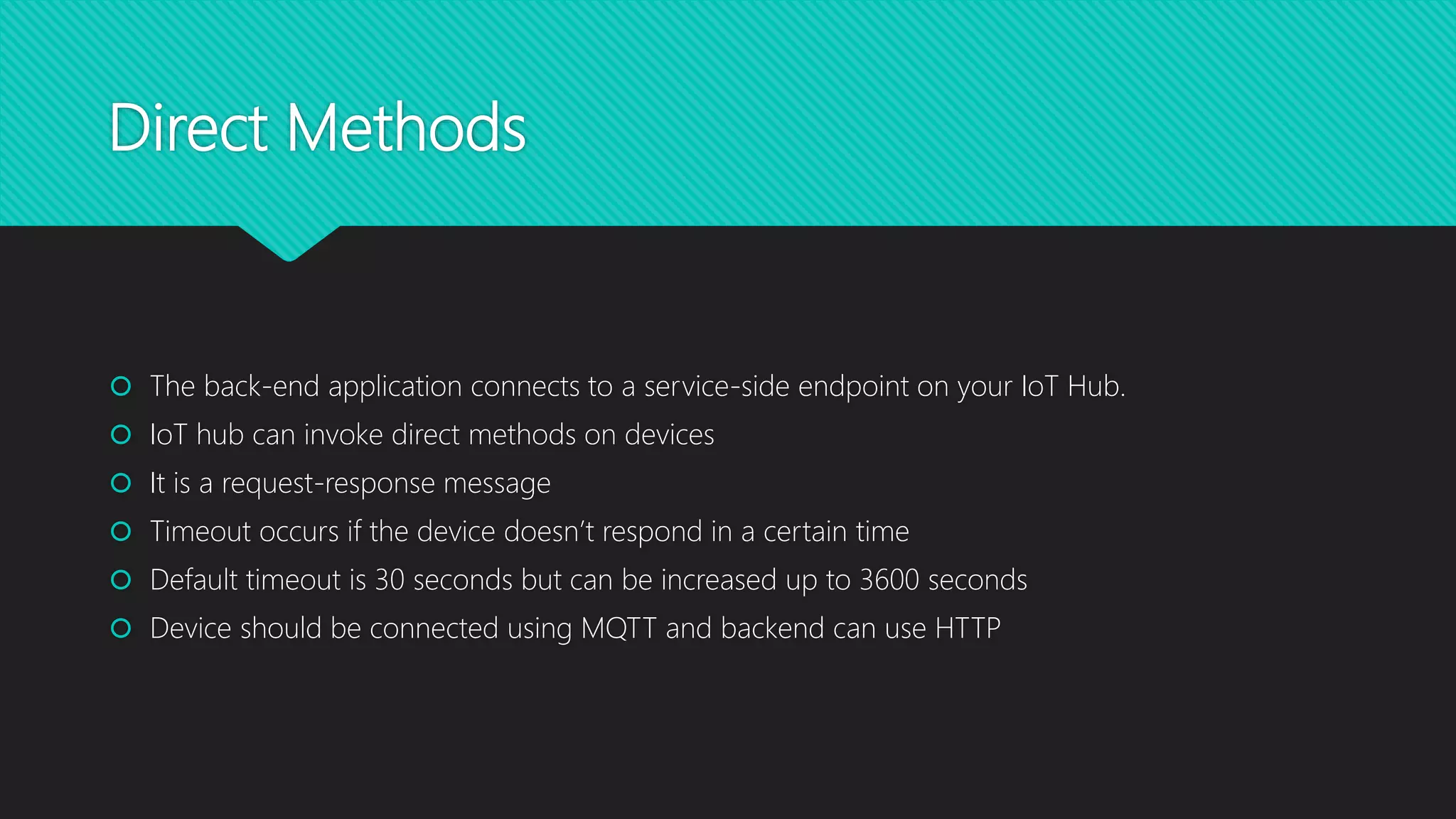 Direct Methods
 The back-end application connects to a service-side endpoint on your IoT Hub.
 IoT hub can invoke direct methods on devices
 It is a request-response message
 Timeout occurs if the device doesn’t respond in a certain time
 Default timeout is 30 seconds but can be increased up to 3600 seconds
 Device should be connected using MQTT and backend can use HTTP
 
