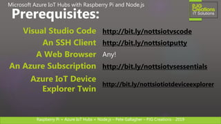Raspberry Pi + Azure IoT Hubs + Node.js – Pete Gallagher – PJG Creations - 2019
http://bit.ly/nottsiotvscodeVisual Studio Code
http://bit.ly/nottsiotputtyAn SSH Client
Any!A Web Browser
http://bit.ly/nottsiotvsessentialsAn Azure Subscription
Prerequisites:
Microsoft Azure IoT Hubs with Raspberry Pi and Node.js
http://bit.ly/nottsiotiotdeviceexplorer
Azure IoT Device
Explorer Twin
 