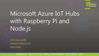 Raspberry Pi + Azure IoT Hubs + Node.js – Pete Gallagher – PJG Creations - 2018Raspberry Pi + Azure IoT Hubs + Node.js – Pete Gallagher – PJG Creations - 2018
Microsoft Azure IoT Hubs
with Raspberry Pi and
Node.js
PETE GALLAGHER
PJGCREATIONS.CO.UK
06/02/2018
 