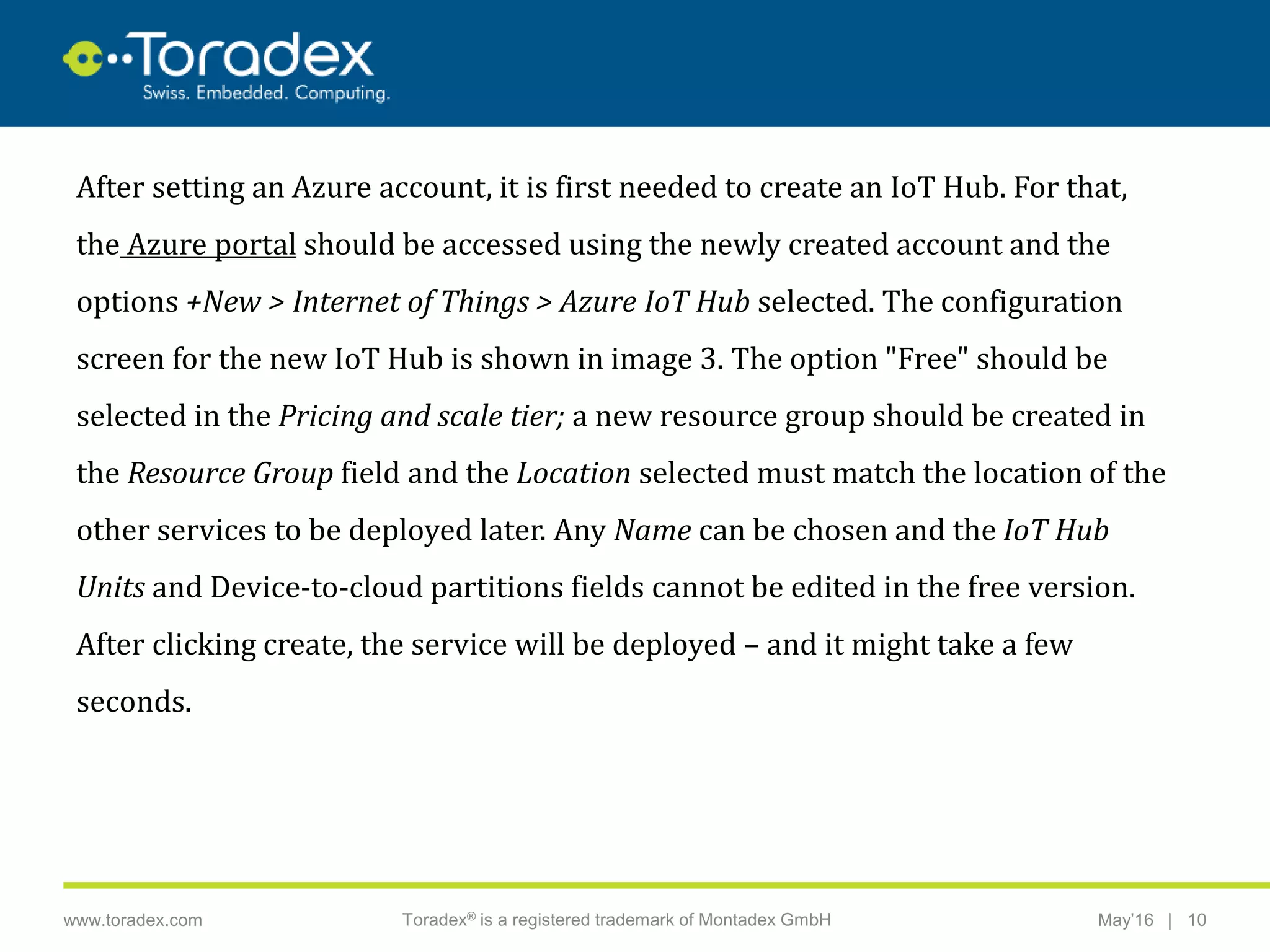|www.toradex.com Toradex® is a registered trademark of Montadex GmbH May’16 10
CHAIRMAN
After setting an Azure account, it is first needed to create an IoT Hub. For that,
the Azure portal should be accessed using the newly created account and the
options +New > Internet of Things > Azure IoT Hub selected. The configuration
screen for the new IoT Hub is shown in image 3. The option "Free" should be
selected in the Pricing and scale tier; a new resource group should be created in
the Resource Group field and the Location selected must match the location of the
other services to be deployed later. Any Name can be chosen and the IoT Hub
Units and Device-to-cloud partitions fields cannot be edited in the free version.
After clicking create, the service will be deployed – and it might take a few
seconds.
 