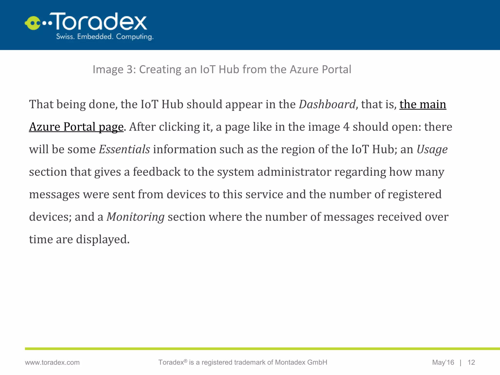 |www.toradex.com Toradex® is a registered trademark of Montadex GmbH May’16 12
CHAIRMAN
That being done, the IoT Hub should appear in the Dashboard, that is, the main
Azure Portal page. After clicking it, a page like in the image 4 should open: there
will be some Essentials information such as the region of the IoT Hub; an Usage
section that gives a feedback to the system administrator regarding how many
messages were sent from devices to this service and the number of registered
devices; and a Monitoring section where the number of messages received over
time are displayed.
Image 3: Creating an IoT Hub from the Azure Portal
 