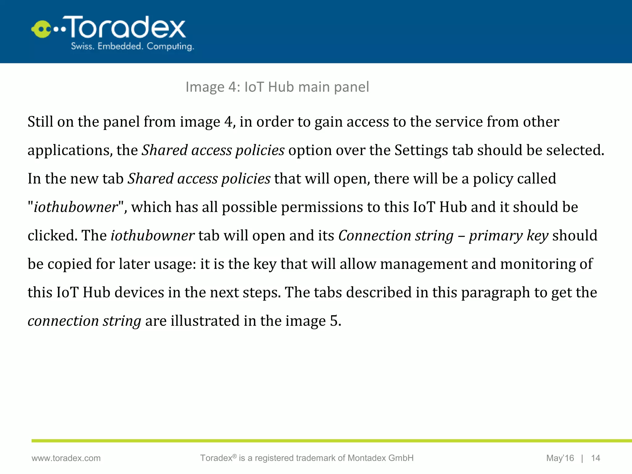 |www.toradex.com Toradex® is a registered trademark of Montadex GmbH May’16 14
CHAIRMAN
Image 4: IoT Hub main panel
Still on the panel from image 4, in order to gain access to the service from other
applications, the Shared access policies option over the Settings tab should be selected.
In the new tab Shared access policies that will open, there will be a policy called
"iothubowner", which has all possible permissions to this IoT Hub and it should be
clicked. The iothubowner tab will open and its Connection string – primary key should
be copied for later usage: it is the key that will allow management and monitoring of
this IoT Hub devices in the next steps. The tabs described in this paragraph to get the
connection string are illustrated in the image 5.
 