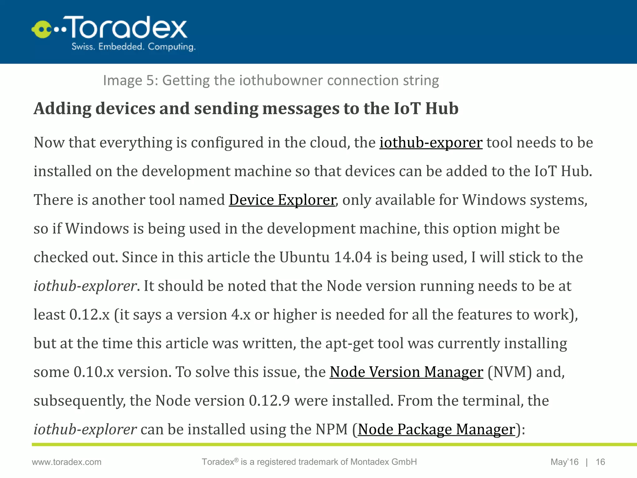 |www.toradex.com Toradex® is a registered trademark of Montadex GmbH May’16 16
CHAIRMAN
Adding devices and sending messages to the IoT Hub
Now that everything is configured in the cloud, the iothub-exporer tool needs to be
installed on the development machine so that devices can be added to the IoT Hub.
There is another tool named Device Explorer, only available for Windows systems,
so if Windows is being used in the development machine, this option might be
checked out. Since in this article the Ubuntu 14.04 is being used, I will stick to the
iothub-explorer. It should be noted that the Node version running needs to be at
least 0.12.x (it says a version 4.x or higher is needed for all the features to work),
but at the time this article was written, the apt-get tool was currently installing
some 0.10.x version. To solve this issue, the Node Version Manager (NVM) and,
subsequently, the Node version 0.12.9 were installed. From the terminal, the
iothub-explorer can be installed using the NPM (Node Package Manager):
Image 5: Getting the iothubowner connection string
 