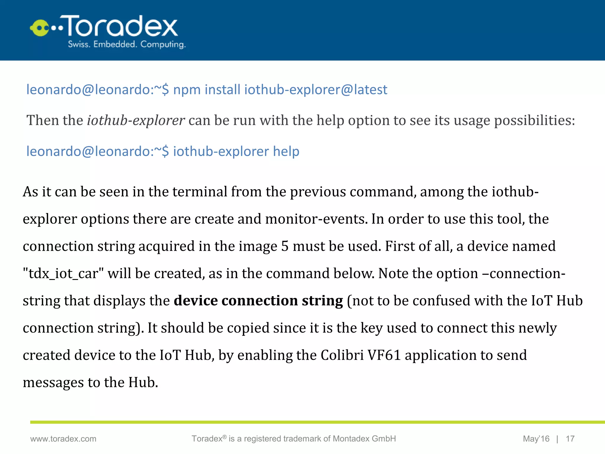 |www.toradex.com Toradex® is a registered trademark of Montadex GmbH May’16 17
CHAIRMAN
leonardo@leonardo:~$ npm install iothub-explorer@latest
Then the iothub-explorer can be run with the help option to see its usage possibilities:
leonardo@leonardo:~$ iothub-explorer help
As it can be seen in the terminal from the previous command, among the iothub-
explorer options there are create and monitor-events. In order to use this tool, the
connection string acquired in the image 5 must be used. First of all, a device named
"tdx_iot_car" will be created, as in the command below. Note the option –connection-
string that displays the device connection string (not to be confused with the IoT Hub
connection string). It should be copied since it is the key used to connect this newly
created device to the IoT Hub, by enabling the Colibri VF61 application to send
messages to the Hub.
 
