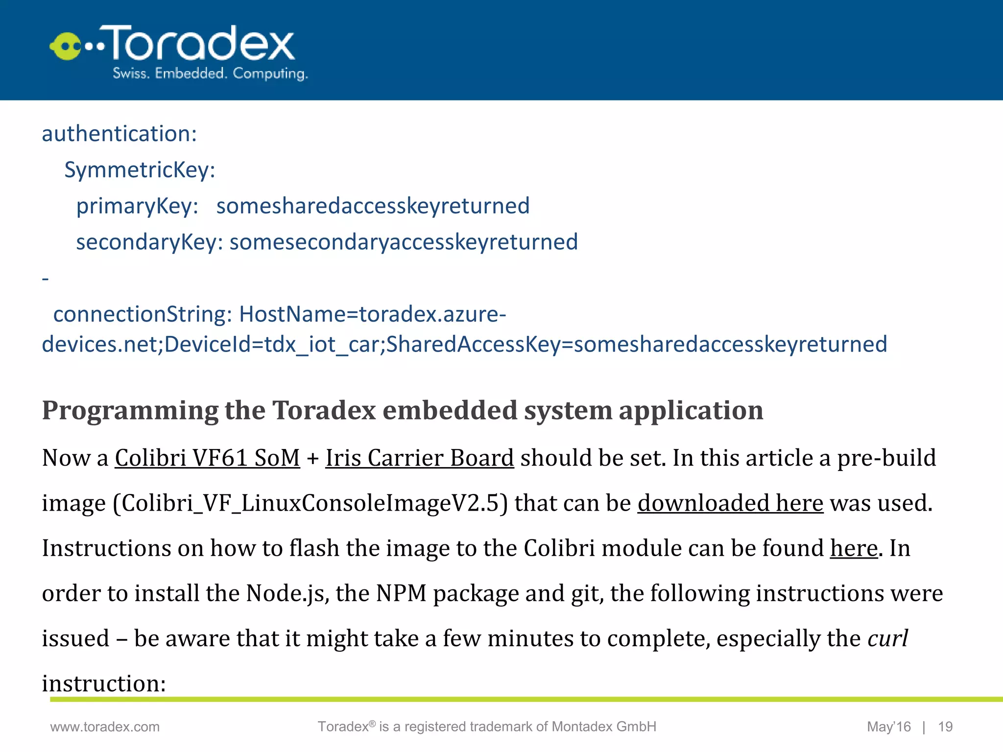 |www.toradex.com Toradex® is a registered trademark of Montadex GmbH May’16 19
CHAIRMAN
authentication:
SymmetricKey:
primaryKey: somesharedaccesskeyreturned
secondaryKey: somesecondaryaccesskeyreturned
-
connectionString: HostName=toradex.azure-
devices.net;DeviceId=tdx_iot_car;SharedAccessKey=somesharedaccesskeyreturned
Programming the Toradex embedded system application
Now a Colibri VF61 SoM + Iris Carrier Board should be set. In this article a pre-build
image (Colibri_VF_LinuxConsoleImageV2.5) that can be downloaded here was used.
Instructions on how to flash the image to the Colibri module can be found here. In
order to install the Node.js, the NPM package and git, the following instructions were
issued – be aware that it might take a few minutes to complete, especially the curl
instruction:
 