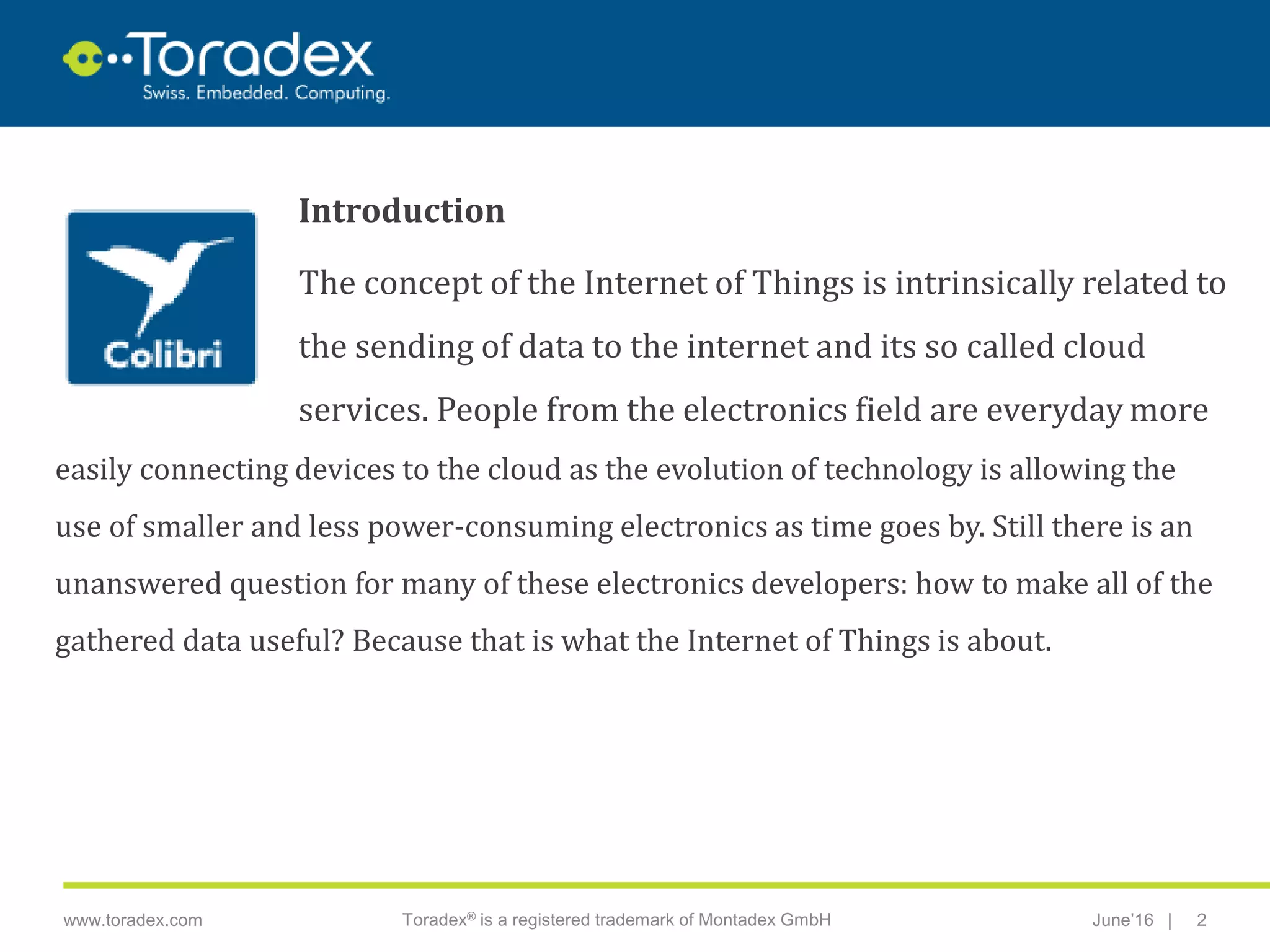 |www.toradex.com Toradex® is a registered trademark of Montadex GmbH June’16 2
CHAIRMAN
Introduction
The concept of the Internet of Things is intrinsically related to
the sending of data to the internet and its so called cloud
services. People from the electronics field are everyday more
easily connecting devices to the cloud as the evolution of technology is allowing the
use of smaller and less power-consuming electronics as time goes by. Still there is an
unanswered question for many of these electronics developers: how to make all of the
gathered data useful? Because that is what the Internet of Things is about.
 