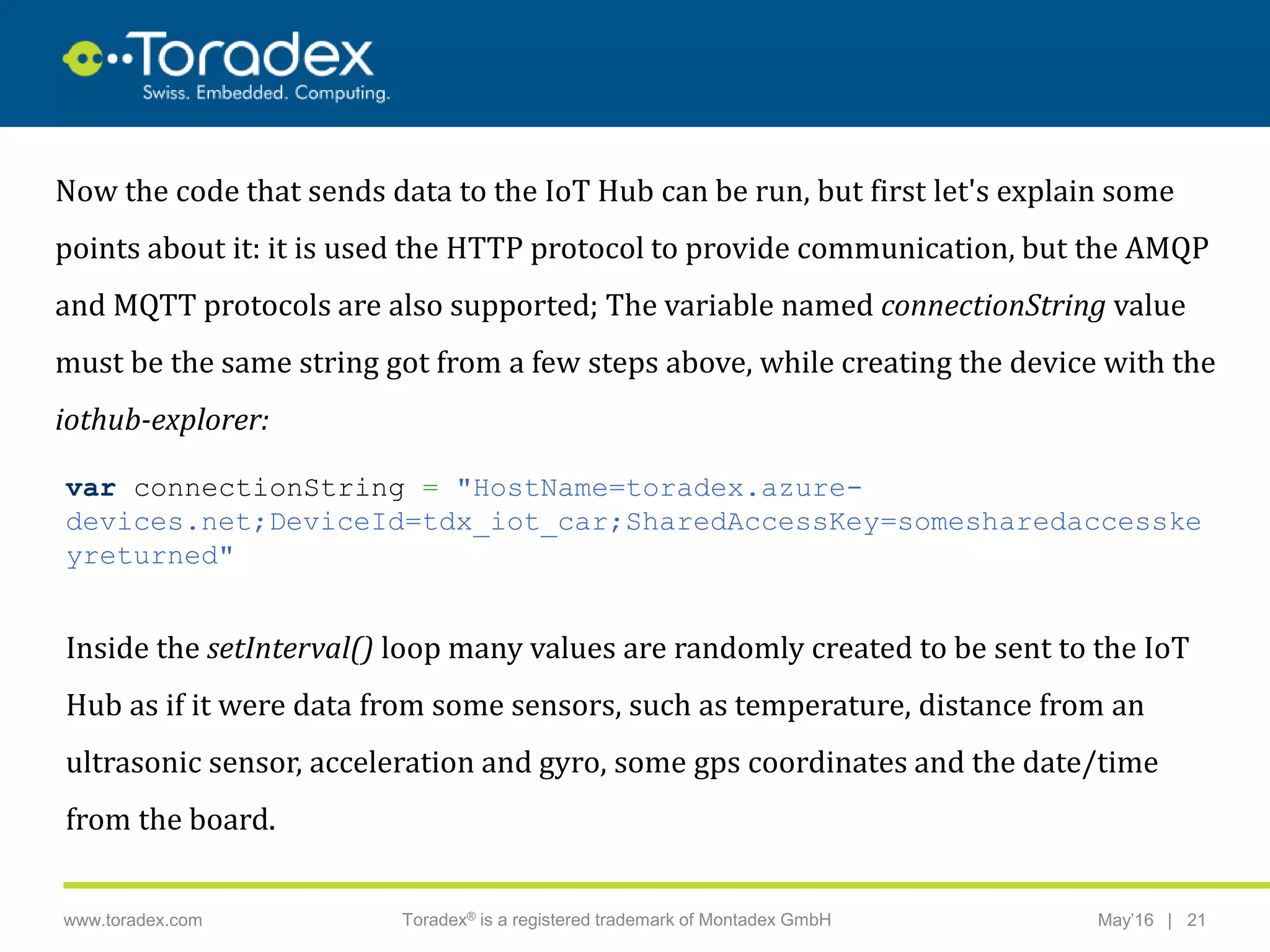 |www.toradex.com Toradex® is a registered trademark of Montadex GmbH May’16 21
CHAIRMAN
Now the code that sends data to the IoT Hub can be run, but first let's explain some
points about it: it is used the HTTP protocol to provide communication, but the AMQP
and MQTT protocols are also supported; The variable named connectionString value
must be the same string got from a few steps above, while creating the device with the
iothub-explorer:
var connectionString = "HostName=toradex.azure-
devices.net;DeviceId=tdx_iot_car;SharedAccessKey=somesharedaccesske
yreturned"
Inside the setInterval() loop many values are randomly created to be sent to the IoT
Hub as if it were data from some sensors, such as temperature, distance from an
ultrasonic sensor, acceleration and gyro, some gps coordinates and the date/time
from the board.
 