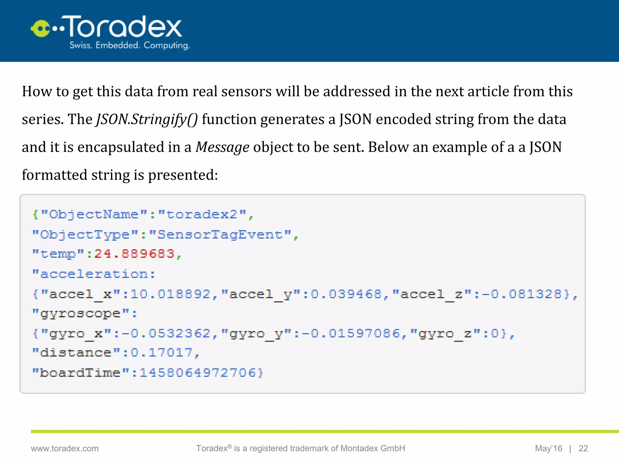 |www.toradex.com Toradex® is a registered trademark of Montadex GmbH May’16 22
CHAIRMAN
How to get this data from real sensors will be addressed in the next article from this
series. The JSON.Stringify() function generates a JSON encoded string from the data
and it is encapsulated in a Message object to be sent. Below an example of a a JSON
formatted string is presented:
 