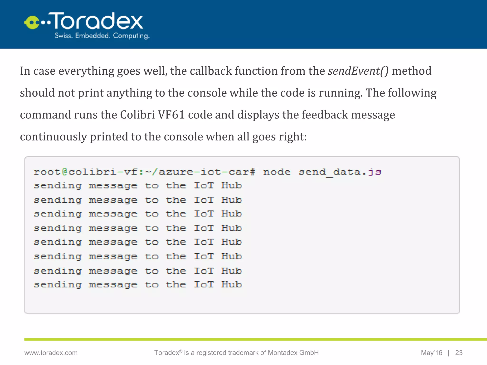 |www.toradex.com Toradex® is a registered trademark of Montadex GmbH May’16 23
CHAIRMAN
In case everything goes well, the callback function from the sendEvent() method
should not print anything to the console while the code is running. The following
command runs the Colibri VF61 code and displays the feedback message
continuously printed to the console when all goes right:
 