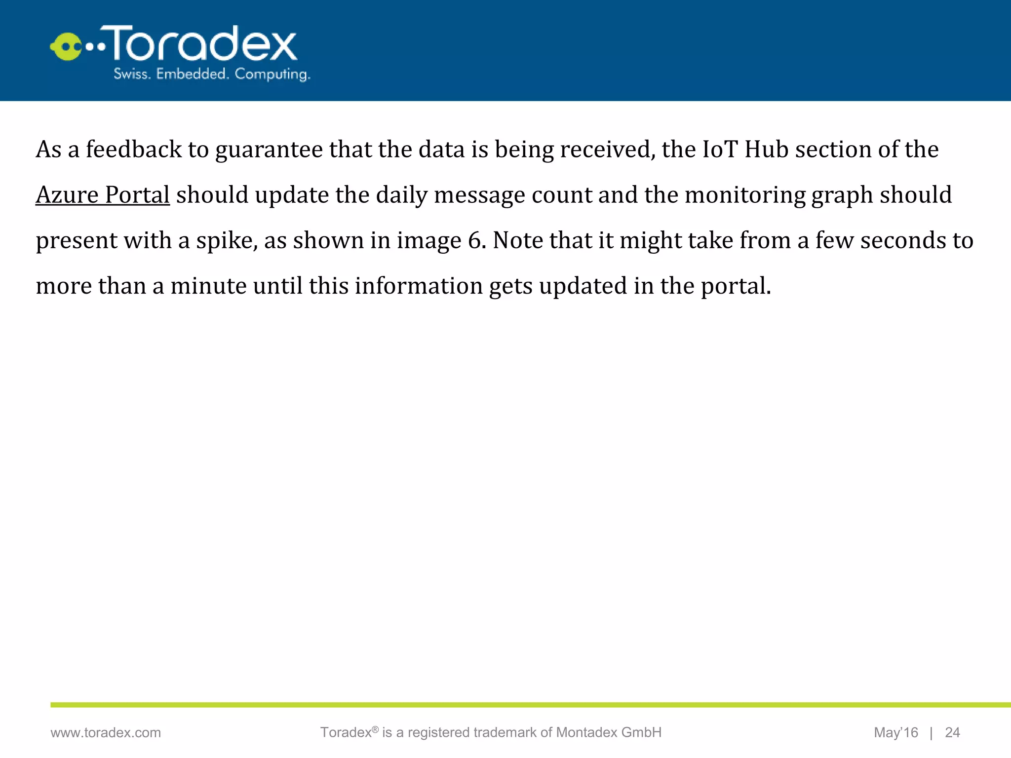 |www.toradex.com Toradex® is a registered trademark of Montadex GmbH May’16 24
CHAIRMAN
As a feedback to guarantee that the data is being received, the IoT Hub section of the
Azure Portal should update the daily message count and the monitoring graph should
present with a spike, as shown in image 6. Note that it might take from a few seconds to
more than a minute until this information gets updated in the portal.
 
