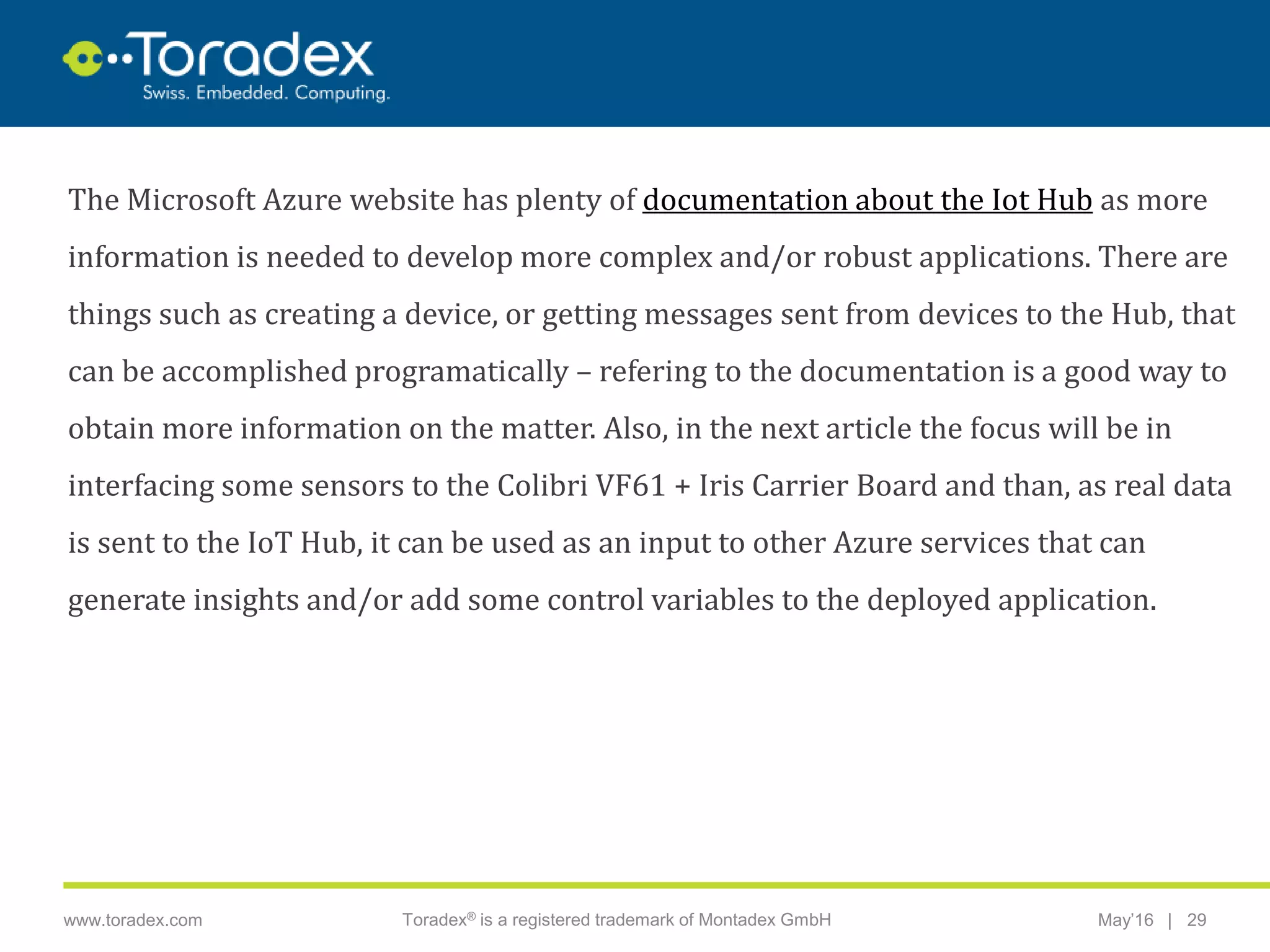 |www.toradex.com Toradex® is a registered trademark of Montadex GmbH May’16 29
CHAIRMAN
The Microsoft Azure website has plenty of documentation about the Iot Hub as more
information is needed to develop more complex and/or robust applications. There are
things such as creating a device, or getting messages sent from devices to the Hub, that
can be accomplished programatically – refering to the documentation is a good way to
obtain more information on the matter. Also, in the next article the focus will be in
interfacing some sensors to the Colibri VF61 + Iris Carrier Board and than, as real data
is sent to the IoT Hub, it can be used as an input to other Azure services that can
generate insights and/or add some control variables to the deployed application.
 