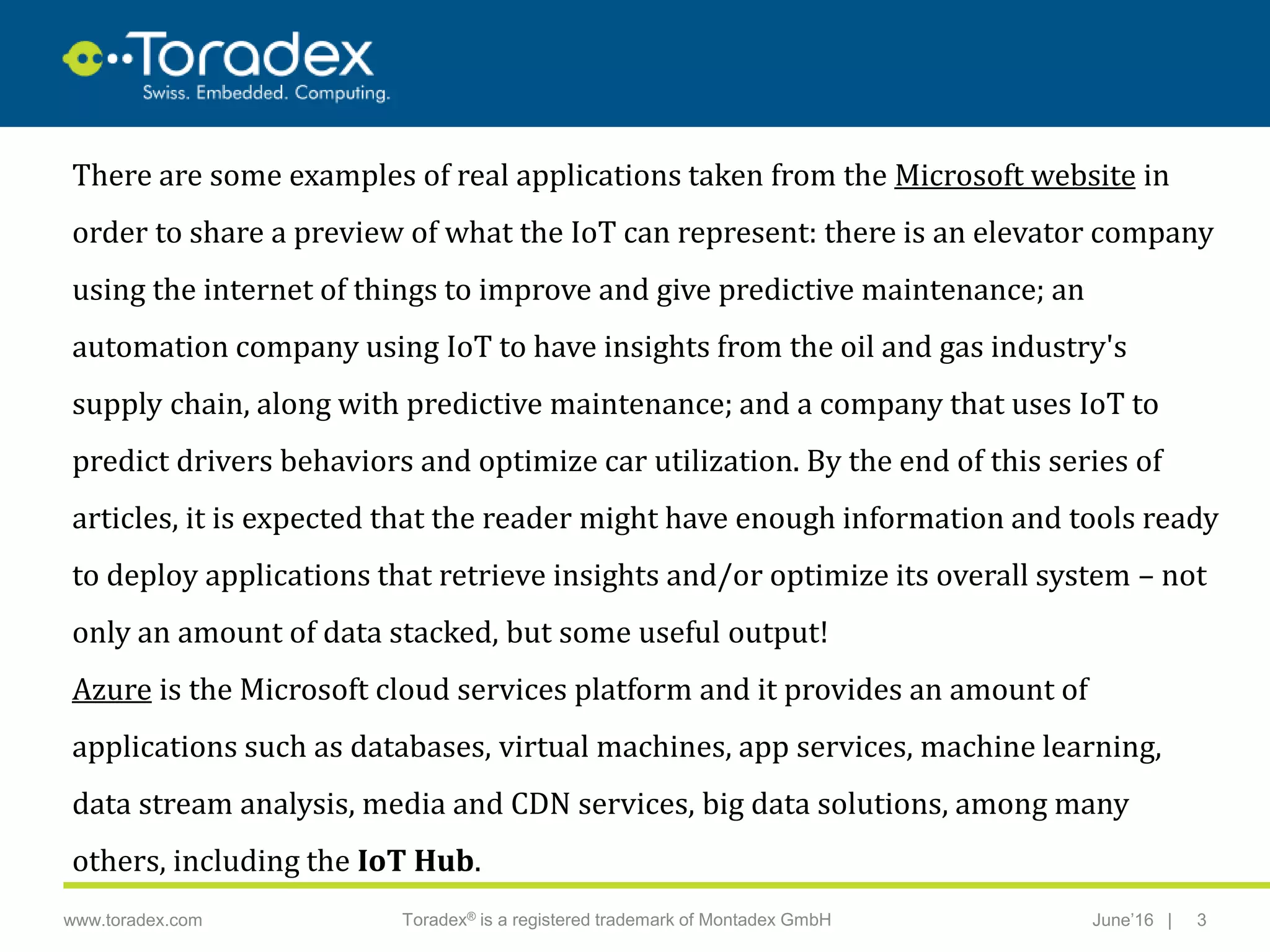 |www.toradex.com Toradex® is a registered trademark of Montadex GmbH June’16 3
CHAIRMAN
There are some examples of real applications taken from the Microsoft website in
order to share a preview of what the IoT can represent: there is an elevator company
using the internet of things to improve and give predictive maintenance; an
automation company using IoT to have insights from the oil and gas industry's
supply chain, along with predictive maintenance; and a company that uses IoT to
predict drivers behaviors and optimize car utilization. By the end of this series of
articles, it is expected that the reader might have enough information and tools ready
to deploy applications that retrieve insights and/or optimize its overall system – not
only an amount of data stacked, but some useful output!
Azure is the Microsoft cloud services platform and it provides an amount of
applications such as databases, virtual machines, app services, machine learning,
data stream analysis, media and CDN services, big data solutions, among many
others, including the IoT Hub.
 